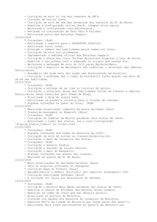 - Corrigido um erro no log dos comandos de GM's.
      - Correção de vários itens.
      - Corrigido um erro em uma das bandeiras dos castelos de Al de Baran.
      - Removida a configuração online_check. (sempre ativa agora)
      - Melhorada a configuração char_maintenance.
      - Revisado os treinadores de Peco Peco e Falcões.
      - Adicionado parte das Batalhas Campais.
30/03/2009
      * Correções: [RoM]
      - Adicionado o suporte para o PACKETVER 20081126.
      - Adicionado novos itens.
      - Alterado o número das habilidades pelos nomes nos itens.
      - Corrigido um erro nos atcommands.
      - Implementado o emblema oficial das Batalhas Campais.
      - Corrigido o bônus dos itens Chifres Majestosos Gigantes e Laço de Noiva.
      - Removido o npc_athena.conf e adaptado os scripts que usavam ele.
      - Melhorada a mensagem de erro do clif_parse_NpcSelectMenu.
      - Corrigido o Espírito de Mercenário não reduzindo o aftercast das Lâminas
Destruidoras.
      - Assumptio não pode mais ser usado nem desencantado em monstros.
      - Corrigido o problema que o timer do blockskill falha quando tem mais de
um em uma habilidade.
25/03/2009
      * Correções: [RoM]
      - Corrigida a entrega de um item no tutorial de gatuno.
      - Corrigido o aftercast delay das habilidades Vulcão de Flechas e Lâminas
Destruidoras sendo reduzidos pelo Poema de Bragi.
      - Atualizado o drop de alguns mobs.
      - Adicionado os packet's corretos para a criação de comidas.
      * Algumas correções na Quest do Sinal. [RoM]
24/03/2009
      * Realizada atualização completa da pasta npc/mobs [Asus]
      * Traduzida mensagens no @mapinfo [Asus]
      * Correções: [RoM]
      - Corrigido as Sombras de Morroc perdendo seus status de chefe.
      - Adicionado o timer dos status, usa a nova configuração
'display_status_timers' no client.conf.
23/03/2009
      * Correções: [RoM]
      - Algumas correções dos nomes do monstros da r2627.
      - Corrigido um erro de sintax na classesvalquiria.txt.
      - Corrigido o menu de teleporte das Kafras.
      * Correções: [RoM]
      - Corrigido o monstro Anubis.
      - Corrigida a duração de alguns efeitos.
      - Corrigido o menu do Banqueiro.
      - Algumas correções nas quests das classes.
      - Revisado as quests de Al de Baran.
22/03/2009
      * Mais atualizações do npc/mobs/carvenas [Asus]
      - Veja os arquivos alterados no changeset
      * Corrigido mapa do Freeoni [Asus]
      - Agradecimentos a membro [Koitishi] por reportar (bugreport: 226)
      * Corrigido habilidade Defender [Asus]
      - A correção foi feita por Brainstorm do eAthena
19/03/2009
      * Correções: [RoM]
      - Corrigido o monstro Maya Macho perdendo seu status de Chefe.
      - Removido a chance de Atordoar das Batatas Doces normais.
      - Removido um combo de itens que não deveria existir.
      - Atualizado os portais de Moscóvia.
      - Correção nos Spawns dos monstros do calabouço de Moscóvia.
      - Removido NPC's da Cidade de Moscóvia que fazem parte das Quest's.
      - Adicionado mais itens pertencentes as Quest's de Moscóvia nas
 
