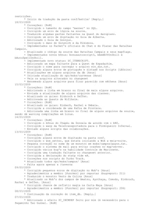 restrições.
      * Início da tradução da pasta conf/battle/ [Reply.]
18/03/2009
      * Correções: [RoM]
      - Corrigido o tamanho do campo 'manner' no SQL.
      - Corrigido um erro de lógica na source.
      - Traduzido algumas partes faltantes na Quest do Aeroplano.
      - Corrigido um erro de digitação no Guia de Alberta.
      - Adicionado o Guia de Gonryun.
      - Corrigido o dano do Gorynich e da Kikimora.
      - Implementados os Packet's oficiais do Chat e do Placar das Batalhas
Campais.
      - Atualizado o código da source das Batalhas Campais e seus mapflags.
      - Implementados novos bônus: bonusautoscript3, bAddEffOnSkill e
bAutoSpellOnSkill.
      - Implementado novo status: SC_ITEMSCRIPT.
      - Adicionado um mapa faltante para a Quest de Espadachim.
      - Corrigido o nome para carregar o arquivo ein_dun.txt.
      * Corrigido alguns erros de português e sintaxe nos Scripts [LEOzinn]
      * Atualizações em alguns arquivos da db [Asus]
      * Iníciada atualização do npc/mobs/carvenas [Asus]
      - Veja os arquivos alterados no changeset
      * Renomeado alguns arquivos para ficar parecido com eAthena [Asus]
15/03/2009
      * Correções: [RoM]
      - Adicionado a linha em branco no final de mais alguns arquivos.
      - Enviada a atualização de alguns arquivos das classes.
      - Atualizado os guias: Einbroch e Geffen.
      - Adicionada as Quests de Niflheim.
      * Correções: [RoM]
      - Atualizado os guias: Einbech, Rachel e Umbala.
      - Corrigida a coordenada de uma Kafra de Prontera.
      - Adicionada uma linha em branco no final de alguns arquivos da source,
senão dá warning compilações em Linux.
14/03/2009
      * Correções: [RoM]
      - Corrigido o bônus do Chapéu de Donzela de acordo com o bRO.
      - Corrigido o warp da Teletransportadora para o Formigueiro Infernal.
      - Enviado alguns scripts das colaborações.
13/03/2009
      * Correções: [RoM]
      - Corrigido alguns erros de digitação na pasta conf.
      - Corrigido o woe_setter, que estava iniciando a WoE a meia-noite.
      - Pequena correção no nome de um monstro em mobs/campos/payon.txt.
      - Corrigido o sistema de mail para evitar crashes no map-server.
      - Corrigido vários bug's na habilidade Controle de Marionete.
      - Corrigida uma tradução faltante no changeset anterior.
      - Corrigida a declaração do statp vide eA.
      - Correções nos scripts do Turbo Track.
      * Atualizado todos npc/mobs/campos/ [Asus]
      - Falta agora apenas a /caverna
09/03/2009
      * Corrigido pequenos erros de digitação no Mob's [Asus]
      - Agradecimentos a membro [Puncker] por reportar (bugreport: 211)
      * Traduzido o monstro Vento da Colina [Asus]
      * Atualizado os Mob's dos campos de Amatsu, Ayothaya, Comodo, Einbroch,
Rachel e Geffen. [Asus]
      * Corrigido chance de refletir magia na Carta Maya [Asus]
      - Agradecimentos a membro [Puncker] por reportar (bugreport: 206)
08/03/2009
      * Continuação da correção do item_db. [Reply.]
07/03/2009
      * Adicionado o efeito SC_INCMDEF feito por mim (é necessário para o
Pegaminho Tao Gunka). [RoM]
 