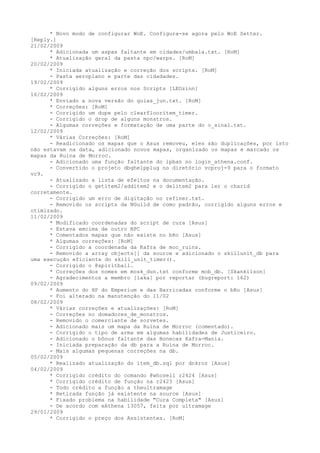 * Novo modo de configurar WoE. Configura-se agora pelo WoE Setter.
[Reply.]
21/02/2009
      * Adicionada um aspas faltante em cidades/umbala.txt. [RoM]
      * Atualização geral da pasta npc/warps. [RoM]
20/02/2009
      * Iniciada atualização e correção dos scripts. [RoM]
      - Pasta aeroplano e parte das cidadades.
19/02/2009
      * Corrigido alguns erros nos Scripts [LEOzinn]
16/02/2009
      * Enviado a nova versão do guias_jun.txt. [RoM]
      * Correções: [RoM]
      - Corrigido um dupe pelo clearflooritem_timer.
      - Corrigido o drop de alguns monstros.
      - Algumas correções e formatação de uma parte do o_sinal.txt.
12/02/2009
      * Várias Correções: [RoM]
      - Readicionado os mapas que o Asus removeu, eles são duplicações, por isto
não estavam na data, adicionado novos mapas, organizado os mapas e marcado os
mapas da Ruína de Morroc.
      - Adicionado uma função faltante do ipban no login_athena.conf.
      - Convertido o projeto dbghelpplug no diretório vcproj-9 para o formato
vc9.
      - Atualizado a lista de efeitos na documentação.
      - Corrigido o getitem2/additem2 e o delitem2 para ler o charid
corretamente.
      - Corrigido um erro de digitação no refiner.txt.
      - Removido os scripts da NGuild de como padrão, corrigido alguns erros e
otimizado.
11/02/2009
      * Modificado coordenadas do script de cura [Asus]
      - Estava emcima de outro NPC
      * Comentados mapas que não existe no bRo [Asus]
      * Algumas correções: [RoM]
      - Corrigido a coordenada da Kafra de moc_ruins.
      - Removido a array objects[] da source e adicionado o skillunit_db para
uma execução eficiente do skill_unit_timer().
      - Corrigido o @spiritball.
      * Correções dos nomes em mosk_dun.txt conforme mob_db. [Skankilson]
      - Agradecimentos a membro [laka] por reportar (bugreport: 162)
09/02/2009
      * Aumento do HP do Emperium e das Barricadas conforme o bRo [Asus]
      - Foi alterado na manutenção do 11/02
08/02/2009
      * Várias correções e atualizações: [RoM]
      - Correções no domadores_de_monstros.
      - Removido o comerciante de sorvetes.
      - Adicionado mais um mapa da Ruína de Morroc (comentado).
      - Corrigido o tipo de arma em algumas habilidades de Justiceiro.
      - Adicionado o bônus faltante das Bonecas Kafra-Mania.
      - Iniciada preparação da db para a Ruína de Morroc.
      - Mais algumas pequenas correções na db.
05/02/2009
      * Realizado atualização do item_db.sql por dnkroz [Asus]
04/02/2009
      * Corrigido crédito do comando @whosell r2424 [Asus]
      * Corrigido crédito de função na r2423 [Asus]
      - Todo crédito a função a theultramage
      * Retirada função já existente na source [Asus]
      * Fixado problema na habilidade "Cura Completa" [Asus]
      - De acordo com eAthena 13057, feita por ultramage
29/01/2009
      * Corrigido o preço dos Assistentes. [RoM]
 
