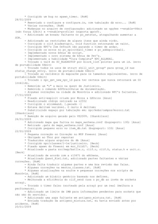* Corrigido um bug no spawn_timer. [RoM]
28/01/2009
      * Reenviado o configure e configure.in, com tabulação dá erro... [RoM]
      * Várias correções. [RoM]
      - Mudanças no arquivo de configuração: adicionado as opções --enable-64bit
(não força 32bit) e --enable-profiler (suporta gprof).
      - Adicionado um break; faltante no pc_setstat, atrapalhando aumentar a
SOR.
      - Adicionado as restrições de alguns itens que ainda virão.
      - Corrigido o clif_bladestop(), void function retornando um valor.
      - Corrigido NPC's com OnTouch não parando o timer de andar.
      - Corrigido os erros no pc_spiritball_timer e pc_addspiritball.
      - Implementado novos bônus de script.
      - Implementado o novo sistema de bônus de Pet's.
      - Implementado a habilidade "Cura Completa" NPC_ALLHEAL.
      - Trocado o val4 do SC_BLADESTOP por block_list pointer para um id. (erro
de portabilidade 64bit)
      - Trocado todos os usos de struct skill_unit_group* para group_id nas
status_change_entry. (erro de portabilidade 64bit)
      - Trocado as variáveis do mapcache para os tamanhos equivalentes. (erro de
portabilidade 64bit)
      - Trocado o npc_get_new_npc_id para ter certeza que nunca retornará um ID
inválido.
      - Removido um ";" a mais na quest de Justiceiro.
      - Removido o comando bSPDrainValue da documentação.
      - Algumas correções na cidade de Moscóvia e adicionado NPC's faltantes.
27/01/2009
      * Fixado anti-exploit criado por Minos & LEOzinn [Asus]
      - Readicionado código retirado na r2552
      * Corrigido o atcommand. [.pecado ~]
      - Estava delitem variável. O certo é delitem:
      * Substituindo espaço por tabulação em: npc/mobs/campos/morocc.txt
[Skankilson]
      * Remoção de arquivo gerado pelo VS2009. [Skankilson]
26/01/2009
      * Adicionado mapa que faltva no maps_eathena.conf (bugreport: 130) [Asus]
      * Retirado .gats do maps_eathena.conf [Asus]
      * Corrigido pequeno erro no item_db.txt (bugreport: 133) [Asus]
22/01/2009
      * Pequena correção no Correção no MVP Freeoni [Asus]
      - Obrigado ao Thor por reportar
      * Traduzidos alguns arquivos do db [Asus]
      * Corrigido npc/classes/1-1e/justiceiro. [Beck]
      * Fixado spawn do Freeoni em moc_fild17. [Beck]
      * Atualizado a pasta src/map/batlle.c, clif.c, clif.h, status.h e unit.c.
[Beck]
      - Atualizado de acordo com a r13471 do eAthena.
      * Atualizado Quest_Kiel.txt, adicionado partes faltantes e várias
correções. [RoM]
      - Ainda falta traduzir algumas partes e uma boa revisão das falas.
      * Algumas correções na mestra_classes.txt. [RoM]
      * Algumas atualizações na source e pequenas correções nos scripts de
Moscóvia. [RoM]
      - Adicionado um binário genérico baseado nos defines.
      - Melhorada a eficiência do clif_send (usa o pc_db ao invés de sockets
array).
      - Trocado o timer falso (sorteado pela array) por um real (melhora a
performance).
      - Adicionado um limite de 1MB para informações pendentes para sockets que
não são do servidor.
      * Adicionado uma aspa faltante em antigeno_mistura.txt. [RoM]
      * Enviada tradução da antigeno_mistura.txt, eu havia enviado antes por
acidente. [RoM]
20/01/2009
 