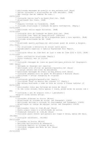* Adicionada mensagem de e-mails no msg_eathena.conf [Asus]
      * Várias correções a atualizações em todo emulador. [RoM]
      - Não consigo nem me lembrar de tudo...
19/01/2009
      * Corrigido vários bug's na Quest_Kiel.txt. [RoM]
      * Atualização dos itens. [RoM]
17/01/2009
      * Pequena correção na Curandeira. [RoM]
      * Iniciada atualização e tradução da pasta conf/battle. [Reply.]
16/01/2009
      * Adicionado vários mapas faltantes. [RoM]
15/01/2009
      * Corrigido erro de tradução em Quest_Kiel.txt. [Rom]
      * Corrigido item 'Anel do Especialista' [LEOzinn]
      * Continuando atualização da DB e preparando para o novo epsódio. [RoM]
      * Iniciada atualização da DB. [RoM]
13/01/2009
      * Atualizado quests_ayothaya.txt adicionado quest de acesso a dungeon.
[Tiu Skan]
      - Foi atualizado a estrutura do script nesta parte.
      - Agradecimento especial à família RagnaDream Pelo Report.
12/01/2009
      * Corrigido bônus do item Anel do Luar e nome do item 2232 e 2233. [RoM]
11/01/2009
      * Pasta conf/battle atualizada [Reply.]
      - Falta traduzir, mas já iniciei
09/01/2009
      * Corrigido checagem de itens em quest/antigeno_mistura.txt (bugreport:
100) [Asus]
      - Obrigado ao Skyangel por reportar
      * Adicionado site oficial em aprendiz/aprendiz.txt [Asus]
      - O script estava com sites de emuladores
      * Adicionado mensagem de e-mail na msg_athena.conf [Asus]
      * Corrigido pequeno erro na quest de Antígenos e Mistura [Asus]
      - Adicionado o antigo changelog do original
06/01/2009
      * Corrigindo aprendiz/aprendiz.txt [Reply.]
      * Corrigindo "bug" na mestra das classes --' [Reply.]
      - Não estava mostrando o nome na hora de trocar a classe tadinha! ;O
04/01/2009
      * Adicionados itens que faltavam em nossa db [Asus]
      - Se não tiver errado, falta apenas 2 itens, porém estão de acordo com o
bRo
      * Corrigido o ano do arquivo core.c [.pecadusho~]
      -Arquivo ainda estava antigo.
30/12/2008
      * Correções diversas na source [Minos]
      - Atualização do sistema de script (eA ChangeSet: 13426)
      - Adicionado delitem e correção no charcommand (eA ChangeSet: 13420)
      - Atualização no código de equipar cartas (eA ChangeSet: 13418)
29/12/2008
      * Adicionados itens no item_db.sql [Asus]
      - Falta alguns itens e a verificação de outros.
      * Traduzido restante do item_db [Asus]
      * Corrigido passo etéreo que passava por traps e teias, agora não mais.
[Hildds]
      * Corrigido adjcmlevel. [Hildds]
28/12/2008
      * Correções na Source [Minos]
      - Retirado battleconfig do mobsearch
      - Corrigido Exploit no sistema de mail.
      * Corrigido respwan dos MvPs de Lhz [Asus]
      - eA r13416
26/12/2008
 