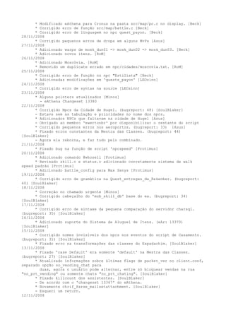 * Modificado eAthena para Cronus na pasta src/map/pc.c no display. [Beck]
      * Corrigido erro de função src/map/battle.c [Beck]
      * Corrigido erro de linguagem no npc quest_payon. [Beck]
28/11/2008
      * Corrigido pequenos erros de drops em alguns MvPs [Asus]
27/11/2008
      * Adicionado warps de mosk_dun01 => mosk_dun02 => mosk_dun03. [Beck]
      * Adicionado novos itens. [RoM]
26/11/2008
      * Adicionado Moscóvia. [RoM]
      * Removido um duplicate errado em npc/cidades/moscovia.txt. [RoM]
25/11/2008
      * Corrigido erro de função no npc "Estilista" [Beck]
      * Adicionadas modificações em 'quests_payon' [LEOzinn]
24/11/2008
      * Corrigido erro de syntax na source [LEOzinn]
23/11/2008
      * Alguns pointers atualizados [Minos]
        - eAthena Changeset 13380
22/11/2008
      * Corrigido Npcs da Cidade de Hugel. (bugreport: 48) [SoulBlaker]
      - Estava sem as tabulação e prioridades no nome dos npcs.
      * Adicionados NPCs que faltavam na cidade de Hugel [Asus]
      - Obrigado ao membro 'ewertonbr' por disponibilizar o restante do script
      * Corrigido pequenos erros nos aeroportos. (bugreport: 33) [Asus]
      * Fixado erros constantes da Mestra das Classes. (bugreport: 44)
[SoulBlaker]
      - Agora ela reborna, e faz tudo pelo combinado.
21/11/2008
      * Fixado bug na função de script 'npcspeed' [Protimus]
20/11/2008
      * Adicionado comando @whosell [Protimus]
      * Revisado skill.c e status.c adicionado corretamente sistema de walk
speed padrão [Protimus]
      * Adicionado battle_config para Max Zenys [Protimus]
19/11/2008
      * Corrigido erro de gramática na Quest_entregas_da_Rekenber. (bugreport:
40) [SoulBlaker]
18/11/2008
      * Correção no chamado urgente [Minos]
      * Corrigido cabeçalho do 'mob_skill_db' base do ea. (bugreport: 34)
[SoulBlaker]
17/11/2008
      * Corrigido erro de sintaxe da pequena comparação do servidor charsql.
(bugreport: 35) [SoulBlaker]
16/11/2008
      * Adicionado suporte do Sistema de Aluguel de Itens. (eAr: 13370)
[SoulBlaker]
15/11/2008
      * Corrigido nomes invisiveis dos npcs nos eventos do script de Casamento.
(bugreport: 31) [SoulBlaker]
      * Fixado erro na transformações das classes do Espadachim. [SoulBlaker]
13/11/2008
      * Fixado 'case Default' era somente 'default' na Mestra das Classes.
(bugreport: 27) [SoulBlaker]
      * Atualizado informações sobre últimas flags de packet_ver no client.conf,
separado opção no_vending_chat para
        duas, agora o usuário pode alternar, entre só bloquear vendas na rua
"no_prt_vending" ou somente chats "no_prt_chating". [SoulBlaker]
      * Fixado killcount dos assistentes. [SoulBlaker]
      - De acordo com o 'changeset 13367' do eAthena.
      * Novamente chrif_Parse_mailsetattachment. [SoulBlaker]
      - Esqueci um return.
12/11/2008
 