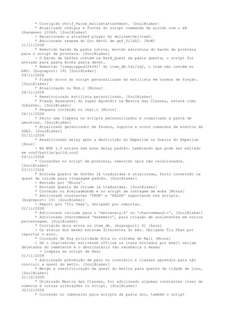 * Corrigido chrif_Parse_mailsetattachment. [SoulBlaker]
      * Atualizado códigos e fontes do script commands de acordo com o eA
changeset 13368. [SoulBlaker]
      - Relacionado a attached player do delitem/delitem2.
      * Adicionado respaw do Orc Herói de gef_fild02. [RoM]
11/11/2008
      * Removido bardo da pasta outros, movido estrutura do bardo de prontera
para o script de prontera. [SoulBlaker]
      - O bardo de Geffen contem na Bard_Quest da pasta quests, o script foi
enviado para pasta minha pasta devel.
      * Removido 'isequipped(2434)' do item_db.txt/sql, o item não contém no
bRO. (bugreport: 19) [SoulBlaker]
09/11/2008
      * Fixado erros do script personalizado do estilista em termos de função.
[SoulBlaker]
      * Atualização no Mob.c [Minos]
08/11/2008
      * Reestruturado estilista personlizado. [SoulBlaker]
      * Fixado BaseLevel do Super Aprendiz na Mestra das Classes, estavá como
JobLevel. [SoulBlaker]
      * Pequena correção no char.c [Minos]
06/11/2008
      * Feito uma limpeza no scripts personalizados e organizado a pasta de
amostras. [SoulBlaker]
      * Atualizado gerenciador de feudos, suporte a novos comandos de eventos da
GDE2. [SoulBlaker]
05/11/2008
      * Readicionado delay após a destruição do Emperium na Guerra do Emperium
[Asus]
      - Na WOE 1.0 estava sem esse delay padrão. Lembrando que pode ser editado
em conf/battle/guild.conf
04/11/2008
      * Correções no script de prontera, removido npcs não relacionados.
[SoulBlaker]
03/11/2008
      * Enviada Quests de Geffen já traduzidas e atualizada, feito conversão na
quest de izlude para linguagem padrão. [SoulBlaker]
      - Revisão por 'Minos'.
      * Enviado Quests de Izlude já traduzidas. [SoulBlaker]
      * Correção no @reloadmobdb e no script de contagem de mobs [Minos]
      * Adicionado constantes 'TRUE' e 'FALSE' suportando nos scripts.
(bugreport: 10) [SoulBlaker]
      - Report por 'Tiu Skan', obrigado por reportar.
02/11/2008
      * Adicionado include para o 'mercenary.h' no 'charcommand.c'. [SoulBlaker]
      * Adicionado charcommand 'makemerc', para criação de assistentes em outros
perosonagem. [SoulBlaker]
      * Corrigido dois erros no item_db. (bugreport: 9) [Asus]
      - Os status dos mesmo estavam diferentes do bRo. Obrigado Tiu Skan por
reportar o erro.
      * Correção de Bug prioridade Alta no sistema de Mail [Minos]
      - Se o char-server estivesse offline os itens enviados por email seriam
deletados do remetente e o destinatário não receberia o mesmo
        - Limpeza do script de Heal
01/11/2008
      * Adicionado prevenção de peso no invetário e classes aprendiz para não
concluir a quest do metto. [SoulBlaker]
      * Merge e reestruturação da quest do mettos para quests da cidade de juno.
[SoulBlaker]
31/10/2008
      * Otimizado Mestra das Classes, foi adicionado algumas constantes invez de
números e outras alterações no script. [SoulBlaker]
30/10/2008
      * Correção no cabeçalho para scripts da pasta doc, também o script
 