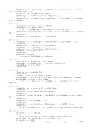 - Nota²: O comando para bloquear temporariamente/mudar o timer está com
erros, estarei corrigindo
      * Código do timer do next limpo [Keoy]
      * Fixado erro de lógica no timer do next [Keoy]
      * Sistema de timer do next fixado e estável [Keoy]
      - Testei in-game de várias formas, está sem o erro do tempo ir diminuindo
gradativamente

01/05/2010
      * arena_room traduzido e revisado [Keoy]
      - Obrigado a Keryr pela tradução
            + Falta a revisão de alguns nomes de itens e de npcs
      * Dissonância (BA_DISSONANCE) agora está revelando inimigos em furtividade
[Keoy]
      - issue: 160
      - Obrigado jonyll por me auxiliar nos testes.

30/04/2010
      * Corrigido erro de digitação no item Escudo de Brádio (2138) [Keoy]
      - issue: 180
      - Estava com muita def 98, o correto seria 5
      * Corrigido erro de sintaxe [Keoy]
      - party_exp_share, uma checagem estava incorreta
      * arqueiro.txt corrigido [Keoy]
      - issue: 148
      - Erros nas checagens
            +npcquestshabilidadesarqueiro.txt

28/04/2010
      * Comandos_de_script.txt corrigido [Keoy]
      - Para mais informações vide arquivo (doc/Comandos...)
      * setmapflag corrigido [Keoy]
      - issue: 179

27/04/2010
      * Timer do next corrigido [Keoy]
      - issue: 175
      - Trocado tipo de id utilizado no timer
      - Modificada a forma de como o sd é pego para evitar erros de ligamento
      - Adicionada função ao prompt também
            + Obrigado a Heaven por me auxiliar nessa correção com testes e
sugestões

26/04/2010
      * Corrigido nome de monstro de Brasilis [Asus]
      - issue: 171
      * Traduzida linha da Quest de Hugel [Asus]
      - issue: 176
      * Corrigido o Chapéu da Bandeira Brasileira para equipar por ambos sexos
[Asus]
      - issue: 176
      * Corrigido erro no debugmes [Asus]
      - issue: 174
      * Corrigido erro nos Conversores Elementais (revert 2888) [Asus]
      - issue: 154
            + Está diferente do eAthena, porém funcionando conforme deveria ser.

25/04/2010
      * Pequenas traduções [Keoy]
      - npc.c
            + Nota de tradução: Attached ~ Ligado [Oxford dictionary]
      * Adicionado timer na função next e no menu [Keoy]
      - De acordo com o bRO
            + Se você não faz nenhuma ação, em 1 minuto o npc transforma o NEXT
 
