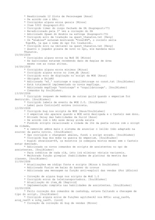 *  Readicionado 12 Slots de Personagem [Asus]
     -  De acordo com o bRo.
     *  Corrigidos alguns erros gerais [Minos]
     -  Item 5303 (bugreport:81)
     -  Corrigido timer do corpo fechado de SA (bugreport:77)
     -  Re-adicionado pela 3º vez a correção do SA
     -  Adicionado Spawn do Anubis na esfinge (bugreport:75)
     *  Corrigido erro de tradução na quest_thanatos.txt [Keoy]
     -  Os "enables" estavam mostrando "Crest#X", o correto seria
       Topo#X, ja que o nome do npc foi traduzido.
      * Corrigido erro na váriavel na quest_thanatos.txt [Keoy]
      - Quanto o jogador pisava de novo no npc, ele mandava mais
      Thanatos.
15/09/2008
      * Corrigidos alguns erros na WoE SE [Minos]
      - As barricadas estavam recebendo dano de magias de área
        mesmo com as runas ativas.
14/09/2008
      * Corrigidos alguns erros mínimos [Minos]
      * Corrigido alguns erros no item_db [Asus]
      * Corrigido erro de digitação no script da WOE [Asus]
      - Obrigado a EnixRO
      * Adicionado 'mf_' nostorage e noguildstorage no const.txt [SoulBlaker]
      - Está totalmente implementado os novos mapflags.
      * Adicionado mapflags 'nostorage' e 'noguildstorage'. [SoulBlaker]
      - Comandos by SoulBlaker.
13/09/2008
      * Corrigido respawn de membros de outras guild quando o emperium for
destruído. [SoulBlaker]
      * Corrigido labels de evento da WOE 2.0. [SoulBlaker]
      - Label para Controle02 estáva incorreta.
12/09/2008
      * Corrigido bug nos scripts da WOE [Asus/Soulblaker]
      - O emperium não aparece quando a WOE está desligada e o Castelo sem dono.
      * Ativado Delay das habilidades da Guild [Asus]
      - De acordo com o bRo esse delay ainda existe
      * Fundido scripts relacionado a cidade de lhz da pasta outros com o script
da cidade,
      * e removido ambos mais o sistema de anunciar o leilão (não adaptado na
source) da pasta outros. [SoulBlaker]
      * Ops corrigido o changeset abaixo, fundi o script errado. [SoulBlaker]
      * Corrigido bug dos mobs na guerra do emperium. [SoulBlaker]
      - bugid: showissue=69, os monstros já começava mortos mesmo sem o Castelo
estar dominado.
      * Adicionado os novos comandos de scripts de assistentes no npc de
assistentes. [SoulBlaker]
      - Para créditos de cada clã, isto irá eliminar váriais variaveis.
      * Melhorado função giveplat (habilidades de platina) da mestra das
classes. [SoulBlaker]
11/09/2008
      * Atualizações em código fonte e scripts [Minos & Soulblaker]
      - Adicionado Fusion em baixo do banner do cronus
      - Adicionada uma mensagem na função anti-exploit das vendas (Por LEOzinn)

      - Correção de alguns bugs nos scripts de WoE 1.0
      * Corrigido erros da teletransportadora. [SoulBlaker]
      * Atualização do item_db [Reploid]
      * Implementação completa nas habilidades de assistentes. [SoulBlaker]
10/09/2008
      * Feito correção dos comandos de cashshop, estava faltando a checagem de
tipo do script. [SoulBlaker]
      * Corrigido alguns erros de funções agitcheck2 nos NPCs: arug_cas04,
arug_cas05 e schg_cas05. [Lord]
      * Correção da correção do bug de vendas [Minos]
 
