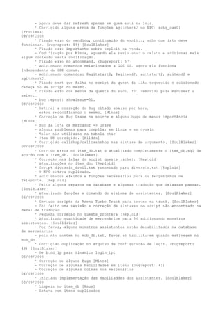 - Agora deve dar refresh apenas em quem está na loja.
      * Corrigido alguns erros de funções agitcheck2 no NPC: schg_cas01
[Protimus]
09/09/2008
      * Fixado erro do vending, continuação do exploit, acho que isto deve
funcionar. (bugreport: 59) [SoulBlaker]
      * Fixado erro importante sobre exploit na venda.
      - Codificação por Minos, aguardo ele revisionar o relato e adicionar mais
algum conteúdo nesta codificação.
      * Fixado erro no atcommand. (bugreport: 57)
      * Adicionado comandos relacionados a GDE SE, agora ela funciona
Independente da GDE comum.
      - Adicionado comandos: @agitstart2, @agitend2, agitstart2, agitend2 e
agitcheck2.
      * Fixado next que falta no script da quest da ilha esquecido e adicionado
cabeçalho de script no mesmo.
      * Fixado erro dos menus da quests do suco, foi removido para manuzear o
select.
      - bug report: showissue=51.
08/09/2008
      * Retirei a correção do Bug citado abaixo por hora,
        estou recodificando o mesmo. [Minos]
      * Correção de Bug Grave na source e alguns bugs de menor importância
[Minos]
      - Bug da loja de mercador -> Grave
      - Alguns problemas para compilar em linux e em cygwin
      - Valor não utilizado na tabela char
      * Item DB corrigido. [Hildds]
      * Corrigido callshop/callcashshop nas sintaxe de argumento. [SoulBlaker]
07/09/2008
      * Corrido erros no item_db.txt e atualizado completamente o item_db.sql de
acordo com o item_db. [SoulBlaker]
      * Correção nas falas do script quests_rachel. [Reploid]
      * Atualizações no item_db. [Reploid]
      * Script divorcio_devil.txt renomeado para divorcio.txt [Reploid]
      - O NPC estava duplicado.
      * Adicionados efeitos e funções necessárias para os Pergaminhos de
Teleporte. [Reploid]
      * Feito alguns reparos na database e algumas tradução que deixaram passar.
[SoulBlaker]
      * Atualizado funções e comando do sistema de assistentes. [SoulBlaker]
06/09/2008
      * Enviado scripts da Arena Turbo Track para testes na trunk. [SoulBlaker]
      - Foi feito uma revisão e correção de sintaxes no script não encontrado na
devel de tradução.
      * Pequena correção no quests_prontera [Reploid]
      * Atualizado quantidade de mercenários para 36 adicionando monstros
assistentes. [SoulBlaker]
      - Por favor, alguns monstros assistentes estão desabilitados na database
de mercenários
      - pois não contem no mob_db.txt, favor só habilitarem quando estiverem no
mob_db.
      * Corrigido duplicação no arquivo de configuração de login. (bugreport:
49) [SoulBlaker]
      - De bind_ip para dinamico login_ip.
05/09/2008
      * Correção de alguns Bugs [Minos]
      - Correção de algumas habilidades em itens (bugreport: 41)
      - Correção de algumas coisas nos mercenários
04/09/2008
      * Iniciado implementação das Habiliaddes dos Assistentes. [SoulBlaker]
03/09/2008
      * Limpeza no item_db [Asus]
      - Estava com itens duplicados
 
