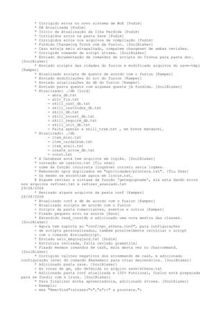 * Corrigido erros no novo sistema de WoE [Pudim]
      * DB Atualizada [Pudim]
      * Início da Atualização da Ilha Perdida [Pudim]
      * Corrigidos erros na pasta Save [Pudim]
      * Corrigidos erros nos arquivos de compilação [Pudim]
      * Fundido Changelog Trunk com da Fusion. [SoulBlaker]
      - Caso esteja meio atrapalhado, comparem changeset de ambas revisões.
      * Corrigido comando de script strsex. [SoulBlaker]
      * Enviado documentação de comandos de scripts do Cronus para pasta doc.
[SoulBlaker]
      * Enviado scripts das cidades do fusion e modificado arquivos do save-tmpl
[Kamper]
      * Atualizado scripts de quests de acordo com o fusion [Kamper]
      * Enviado modificações do src do fusion [Kamper]
      * Enviado atualizações da db do fusion [Kamper]
      * Enviado pasta quests com algumas quests já fundida. [SoulBlaker]
      * Atualizado: ./db [Lord]
            - abra_db.txt
            - attr_fix.txt
            - skill_cast_db.txt
            - skill_castnodex_db.txt
            - skill_db.txt
            - skill_nocast_db.txt
            - skill_require_db.txt
            - skill_unit_db.txt
            - Falta apenas a skill_tree.txt , em breve mandarei.
      * Atualizado: ./db
            - item_misc.txt
            - item_cardalbum.txt
            - item_avail.txt
            - create_arrow_db.txt
            - const.txt
      * A Database está tem arquivos em inglês. [SoulBlaker]
      * correção em cassino.txt [Tiu skan]
      - nome da função incorreta (logshow) correto seria logmes.
      * Removendo npcs duplicados em "npc/cidades/prontera.txt". [Tiu Skan]
      - Os mesmo se encontram agora em livros.txt.
      @ Alguém revisar a sintaxe da função 'getequipname', ela esta dando erros
nos arquivos refiner.txt e refiner_avançado.txt
29/08/2008
      * Revisado alguns arquivos da pasta conf [Kamper]
28/08/2008
      * Atualizado conf e db de acordo com o fusion [Kamper]
      * Atualizado scripts de acordo com o fusion
      - Scripts da pasta comerciantes, eventos e outros [Kamper]
      * Fixado pequeno erro na source [Asus]
      * Extendido read_constdb e adicionado uma nova mestra das classes.
[SoulBlaker]
      - Agora tem suporte ao "conf/npc_athena.conf", para configurações
      - de scripts personalizados, também possívelmente reiniciar o script
      - com o comando @reloadscript.
      * Enviado selo_megingjard.txt [Pudim]
      - Estrutura revisada, falta revisão gramatical
      * Fixado mesmos comandos de cash, mais desta vez no charcommand.
[SoulBlaker]
      * Corrigido valores negativos dos atcommands de cash, e adicionado
configuração level do comando @makemerc para criar mercenários. [SoulBlaker]
      * Adicionado pasta save. [SoulBlaker]
      - As conas de gm, são defenida no arquivo save/athena.txt
      * Adicionado pasta conf atualizada e 100% Funcional, fusion está preparada
para se fundir com a trunk. [SoulBlaker]
      * Para finalizar minha aposentadoria, adicionado strsex. [SoulBlaker]
      - Exemplo:
      - mes "Bem-Vind"+strsex("o","a")+" a prontera.";
 