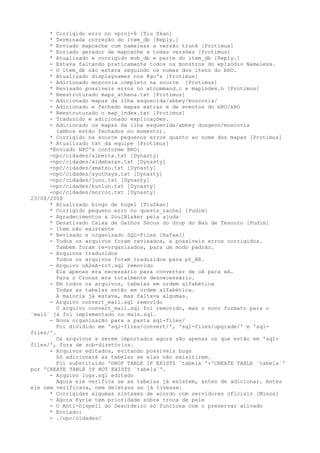 *  Corrigido erro no vproj-8 [Tiu Skan]
     *  Terminada correção do item_db [Reply.]
     *  Enviado mapcache com nameless a versão trunk [Protimus]
     *  Enviado gerador de mapcache a todas versões [Protimus]
     *  Atualizado e corrigido mob_db e parte do item_db [Reply.]
     -  Estava faltando praticamente todos os monstros do episódio Nameless.
     -  O item_db não estava seguindo os nomes dos itens do bRO.
     *  Atualizado displaynames nos @go's [Protimus]
     -  Adicionado moscovia completo na source [Protimus]
     *  Revisado possíveis erros no atcommand.c e mapindex.h [Protimus]
     *  Reestruturado maps_athena.txt [Protimus]
     -  Adicionado mapas da ilha esquecida/abbey/moscovia/
     -  Adicionado e fechado mapas extras e de eventos do bRO/kRO
     *  Reestruturado o map_index.txt [Protimus]
     -  Traduzido e adicionado explicações.
     -  Adicionado os mapas da ilha esquecida/abbey dungeon/moscovia
        (ambos estão fechados no momento).
      * Corrigido na source pequenos erros quanto ao nome dos mapas [Protimus]
      * Atualizado txt da equipe [Protimus]
      *Enviado NPC's conforme BRO:
      -npc/cidades/alberta.txt [Dynasty]
      -npc/cidades/aldebaran.txt [Dynasty]
      -npc/cidades/amatsu.txt [Dynasty]
      -npc/cidades/ayothaya.txt [Dynasty]
      -npc/cidades/juno.txt [Dynasty]
      -npc/cidades/kunlun.txt [Dynasty]
      -npc/cidades/morroc.txt [Dynasty]
23/08/2008
      * Atualizado bingo de hugel [TiuSkan]
      * Corrigido pequeno erro no quests_rachel [Pudim]
      - Agradecimentos a SoulBlaker pela ajuda
      * Desativado Caixa de Galhos Secos do drop do Baú de Tesouro [Pudim]
      - Item não existente
      * Revisado e organizado SQL-Files [Rafael]
      - Todos os arquivos foram revisados, e possíveis erros corrigidos.
        Também foram re-organizados, para um modo padrão.
      - Arquivos traduzidos
        Todos os arquivos foram traduzidos para pt_BR.
      - Arquivo oA2eA-rc5.sql removido
        Ele apenas era necessário para converter de oA para eA.
        Para o Cronus era totalmente desnecessário.
      - Em todos os arquivos, tabelas em ordem alfabética
        Todas as tabelas estão em ordem alfabética.
        A maioria já estava, mas faltava algumas.
      - Arquivo convert_mail.sql removido
        O arquivo convert_mail.sql foi removido, mas o novo formato para o
`mail` já foi implementado no main.sql.
      - Nova organização para a pasta sql-files/
        Foi dividido em 'sql-files/convert/', 'sql-files/upgrade/' e 'sql-
files/'.
        Os arquivos a serem importados agora são apenas os que estão em 'sql-
files/', fora de sub-diretórios.
      - Arquivos editados, evitando possíveis bugs
        Só adicionará as tabelas se elas não exisitirem.
        Foi substituido 'DROP TABLE IF EXISTS `tabela`'+'CREATE TABLE `tabela`'
por 'CREATE TABLE IF NOT EXISTS `tabela`'.
      - Arquivo logs.sql editado
        Agora ele verifica se as tabelas já existem, antes de adicionar. Antes
ele nem verificava, nem deletava se já tivesse.
      * Corrigidas algumas sintaxes de acordo com servidores oficiais [Minos]
      - Agora Kyrie tem prioridade sobre troca de pele
      - O Anti-Dispell do Desordeiro só funciona com o preservar ativado
      * Enviado:
      - ./npc/cidades/
 