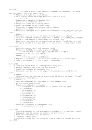 em CLOSE
            + Se após a atualização para essa revisão seu servidor tiver mais
LAG, por favor reporte no bugtracker.
      * Adicionada função anti-hack [Keoy]
      - Se o jogador clica em um npc flutuante (-1) é kickado.
            + clif.c
      * Atualizado o arquivo Equipe.txt [Keoy]
      - RoM removido da Coordenação.
      * Retificada linha do changelog [Keoy]
      - Mudei sem querer no meu último commit
      * Comentados e organizados alguns códigos [Keoy]
      - party.c (vide trac)
      * Adicionada checagem de EXP junto com battleconf: party_exp_share_min_lv
[Keoy]
      - issue: 170
      * Corrigido erro no sistema de troca de next para close [Keoy]
      - Os timers estavam recebendo duas vezes a mesma flag 'TIMER_ONCE_AUTODEL'
      * Agora o close remove automáticamente os cutins [Keoy]
      - Isso inclui os nexts que se transformam em close (close2 não incluido)
      - Um agradecimento a Okuz por ter me ajudado a testar essas modificações

24/04/2010
      * Removido comando castle_mob_respawn [Keoy]
      - Totalmente inútil, ja existe o getbattleflag()
            + Arquivos Modificados: agit_template.txt e script.c
      * cronus-start.sh Corrigido [Keoy]
      - issue: 168
            + Partes da tradução retificadas
      * Argumentos de inicialização do cronus-start.sh modificados [Keoy]
      - Uso: cronus-start { iniciar | parar | reiniciar }

21/04/2010
      * Corrigido Quest Maldição Jormungand Gae Bolg [Asus]
      - Estava comentado uma parte que não deveria
      * Atualizado formato do changelog [Keoy]
      * Corrigido erro de escrita no arquivo atcommand_athena.conf (conf/)
[Keoy]
      - issue: 164
      * Corrigido erro de checagem de itens antes de deletar na quest "O Sinal"
(npc/quests/o_sinal.txt) [Keoy]
      - issue: 165
      * Iniciada adaptação da Trunk para o Cronus Remake [Keoy]
      - Em breve mais modificações
      - Arquivos modificados até agora:
            + Traduzidos e padronizados para o Cronus (Remake) [RoM]
            + cronus-start
            + login-server.sh
            + char-server.sh
            + map-server.sh
            + charserv.bat/sql
            + logserv.bat/sql
            + mapserv.bat/sql
            + Cronus-8.sln
            + Cronus-9.sln
      - Removidas solutions ultrapassadas [Keoy]
            + Só manteremos a 8 e a 9

14/04/2010
      * Corrigido pequeno erro de   português no arquivo clif.c (src/map) [Keoy]
      * Corrigido erro de tamanho   da variável eA_svn_version
      - Para 'Desconhecida' caber   na variável
      * Correções [TecnoCronus]
      - Corrigido o nome dos item   Coroa de Jaspe e Chapéu_de_Sundae de acordo
com o bRO
 
