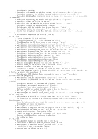* Atualizado Mapflag
      - Removido noicewall em vários mapas, principalmente dos calabolços.
      - Removido noreturn em vários mapas, principalmente dos calabolços.
      - Removido limitações nobranch para os mapas pvp com modo yoyo e pesadelo
(nightmare).
      - Removido nopenalty de mapas com pvp pesadelo (nightmare).
      - Removido noexp de todos os mapas.
      - Proibido uso de skills em alguns mapas (noskill) [Junior]
      * Revisado quests de gunslingers [Pudim]
      * Adicionado NPC de crição dos items Divinos [Pudim]
      * Corrigido falta de parametro "}" no sleipnir.txt [Pudim]
      - Vocês nem imaginam como foi difícil encontrar onde estava faltando
esse }
      * Adicionado mercador de kunais [Pudim]
05/08/2008
      * Outra correção no S.A [Minos]
      - O posicionamento do código causava um exploit.
      * Atualizações da DB (mob_boss e mob_branch) [Asus]
      * Atualizado comerciantes/socket_enchant de acordo com bRo [Asus]
      * Atualizado comerciantes/alquimista de acordo com bRo [Asus]
      * Atualizado comerciantes/comerciante_de_leite de acordo com bRo [Asus]
      * Atualizado guias/8guias_pron.txt de acordo com bRo [Asus]
      * Atualizado guias/guias_izl.txt de acordo com bRo [Asus]
      * Atualizado guias/guias_mor.txt de acordo com bRo [Asus]
      * Atualizado aeroportos/lighthalzen.txt [Asus]
      * Atualizado aeroportos/einbroch.txt [Asus]
      * Atualizado aeroportos/aeroplano.txt [Asus]
      * Atualizado aeroportos/juno.txt [Asus]
      * Fixado correções feitas nos scripts da WOE 2.0 [Asus]
      * Fixado item_db de acordo com o eAthena [Asus]
      - Estava confuso. Ids são em seguência.
      * Corrigido o Reset do Mental Strengh do Super Aprendiz [Minos]
      - Era pra resetar quando o Super Aprendiz morresse após já ter despertado
o Mental , porém não resetava =O
      * Adicionado NPC Mister Peso necessário para o item "Passe Anti-
Gravitacional" [Reploid]
      * Atualizado pet_db adicionados novos pets [Reploid]
      * Modificado coordenada de um portal de lhz de acordo com o eathena.
[Junior]
      * Corrigido espaço no mapflag da prisão. [Junior]
      * Atualizado atcommand_athena.conf [Junior]
      * Corrigido "woe_time_explanation" [Junior]
      - Estava setado um valor errado para o dia de Domingo.
      * Atualizações da DB (skill_db) [Minos]
      * Atualização do Script cool_event_corp.txt estava faltando um npc em
Veins [Reploid]
      * Atualizada a source do cronus (Revisão 13045 eAthena) [Minos]
      - Os comandos do cronus e a compatibilidade com scripts do eA já em
funcionamento
      - Para funcionamento sem erro da mesma deverá ser atualizada a pasta DB
      - Corrigido um erro da source.
      @ Tradução do atcommand.c
      * Atualizado o arquivo izlude.txt(Agora com diálogos do bRO) [Reploid]
      * Atualizações em item_db.txt, mob_db.txt.[MaxDragon]
      - Itens adicionados, corrigidos nomes.
      * Quest de Kiel atualizada, obrigado TET.[MaxDragon]
      - Poucas modificações, maioria traduções.
      * De volta ao SVN.
04/08/2008
      * Corrigidos drops de acordo com o bRo [Asus]
      * Traduzido o Arquivo script_athena.conf [Micael]
      * Atualizado o Arquivo script_athena.conf [Micael]
      * Corrigido o map_chache.dat [Asus]
      - Estava sem os mapas da WOE 2.0
 