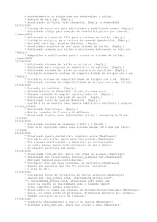 - Agradecimentos ao Brainstorm que desenvolveu o código.
      * Remoção de mail.sql. [Reply.]
      * Atualização da Trunk, vide changelog. [Reply. e DaemonBSD]
01/05/2008
      * Corrigindo erros nos npcs adicionados e modificando nomes. [Reply.]
      * Adicionado código para remoção de cash/kafra points por comando.
[DaemonBSD]
      * Adicionado e traduzido NPCs para o sistema de Leilão. [Reply.]
      * Corrigido script.c, para leitura do comando OpenAuction. [Reply.]
      * Retirado mail.sql, arquivo obsoleto. [Reply.]
      * Atualizados arquivos da conf para sistema de leilão. [Reply.]
      * Adicionado comando pra leilão e adicionada informação no help.txt
[Reply.]
      * Adaptações e modificacões para o cronus no sistema de leilão.
[DaemonBSD]
30/04/2008
      * Adicionado sistema de leilão no script.c. [Reply.]
      * Adicionado mais arquivos no makefile.in na sql-char. [Reply.]
      * Adicionado sistema de leilão na source e no sql-files. [Reply.]
      * Corrigido novamente sistema de compatibilidade de scripts com o eA.
[Reply.]
      * Corrigido sistema de compatibilidade de scripts com o eA. [Nicko]
      * Adicionado sistema de compatibilidade de scripts com o eA. [Nicko]
29/04/2008
      * Correção no cashshop. [Reply.]
      - Agradecimentos ao DaemonBSD, só ele viu esse erro!
      * Pequena tradução do arquivo nguild_treas.txt [Reply.]
      * Adicionado scripts faltando da nguild [Reply.]
      * Modificado local da nguild (Eventos) [Reply.]
      - nguild é só um evento, caso queira habilitá-lo verificar o arquivo
scrips_athena
      * Adicionado hibridismo. [Reply.]
      - Aceita comandos do Cronus e do eAthena.
      * Atualizada stable, mais informações visite o changelog da Trunk.
[Hildds]
25/04/2008
      * Adicionado sistema de cashshop ( ROPs ) [ Hildds ]
      - Todo erro reportado sobre esse sistema mandar PM à mim por favor.
[Hildds]
21/04/2008
      * Finalizado quests_rachel.txt, completo agora.[MaxDragon]
      * Corrigido estilista, agora está funcionando.[MaxDragon]
      - Fiz algumas modificações, e desativei as configurações
      - na conf, agora, basta você configurar os set´s dentro
      - do arquivo estilista.txt mesmo.
18/04/2008
      * Atualizada item_db.txt, agora com items de aluguel.[MaxDragon]
      * Adicionado npc relacionado, funcoes_cashshop.txt.[MaxDragon]
      - Obrigado Reploid pela contribuição.
      * Corrigido item que dava problema, na marionete.[MaxDragon]
      - Aquele que aparecia que não foi possível encontrar
      - o item de ID 1.
17/04/2008
      * Corrigidos erros de ortografia em vários arquivos.[MaxDragon]
      - adocao.txt, msg_athena.conf, charcommand_athena.conf*.
      -*: charcommand_athena.conf, atualizado pois mudei uma
      - coisa na source no charcommand onde o comando import
      - virou importar, então, atualizei.
      * Atualizados os nomes das classes em atcommand/charcommand.c.[MaxDragon]
      - Agora, os nomes estão em portugues, @jobchange Aprendiz por exemplo.
      - Também corrigido um erro de tradução.
17/04/2008
      * Traduzido charcommand.c e chat.c na source.[MaxDragon]
      * Ajustado arena_mvp.txt, agora ele inicia o chat.[MaxDragon]
 