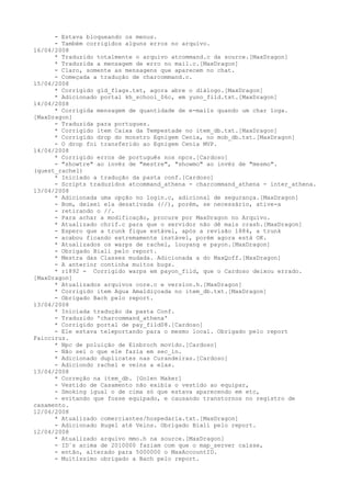 - Estava bloqueando os menus.
      - Também corrigidos alguns erros no arquivo.
16/04/2008
      * Traduzido totalmente o arquivo atcommand.c da source.[MaxDragon]
      * Traduzida a mensagem de erro no mail.c.[MaxDragon]
      - Claro, somente as mensagens que aparecem no chat.
      - Começada a tradução de charcommand.c.
15/04/2008
      * Corrigido gld_flags.txt, agora abre o diálogo.[MaxDragon]
      * Adicionado portal kh_school_06c, em yuno_fild.txt.[MaxDragon]
14/04/2008
      * Corrigida mensagem de quantidade de e-mails quando um char loga.
[MaxDragon]
      - Traduzida para portugues.
      * Corrigido item Caixa da Tempestade no item_db.txt.[MaxDragon]
      * Corrigido drop do monstro Egnigem Cenia, no mob_db.txt.[MaxDragon]
      - O drop foi transferido ao Egnigem Cenia MVP.
14/04/2008
      * Corrigido erros de português nos npcs.[Cardoso]
      - "showtre" ao invéz de "mestre", "showmo" ao invéz de "mesmo".
(quest_rachel)
      * Iniciado a tradução da pasta conf.[Cardoso]
      - Scripts traduzidos atcommand_athena - charcommand_athena - inter_athena.
13/04/2008
      * Adicionada uma opção no login.c, adicional de segurança.[MaxDragon]
      - Bom, deixei ela desativada (//), porém, se necessário, ative-a
      - retirando o //.
      - Para achar a modificação, procure por MaxDragon no Arquivo.
      * Atualizado chrif.c para que o servidor não dê mais crash.[MaxDragon]
      - Espero que a trunk fique estável, após a revisão 1884, a trunk
      - acabou ficando extremamente instável, porém agora está OK.
      * Atualizados os warps de rachel, louyang e payon.[MaxDragon]
      - Obrigado Biali pelo report.
      * Mestra das Classes mudada. Adicionada a do MaxQoff.[MaxDragon]
      - A anterior continha muitos bugs.
      * r1892 - Corrigido warps em payon_fild, que o Cardoso deixou errado.
[MaxDragon]
      * Atualizados arquivos core.c e version.h.[MaxDragon]
      * Corrigido item Agua Amaldiçoada no item_db.txt.[MaxDragon]
      - Obrigado Bach pelo report.
13/04/2008
      * Iniciada tradução da pasta Conf.
      - Traduzido 'charcommand_athena'
      * Corrigido portal de pay_fild08.[Cardoso]
      - Ele estava teleportando para o mesmo local. Obrigado pelo report
Faicciruz.
      * Npc de poluição de Einbroch movido.[Cardoso]
      - Não sei o que ele fazia em sec_in.
      * Adicionado duplicates nas Curandeiras.[Cardoso]
      - Adiciondo rachel e veins a elas.
13/04/2008
      * Correção na item_db. [Golen Maker]
      - Vestido de Casamento não exibia o vestido ao equipar,
      - Smoking igual o de cima só que estava aparecendo em etc,
      - evitando que fosse equipado, e causando transtornos no registro de
casamento.
12/04/2008
      * Atualizado comerciantes/hospedaria.txt.[MaxDragon]
      - Adicionado Hugel até Veins. Obrigado Biali pelo report.
12/04/2008
      * Atualizado arquivo mmo.h na source.[MaxDragon]
      - ID´s acima de 2010000 faziam com que o map_server caísse,
      - então, alterado para 5000000 o MaxAccountID.
      - Muitíssimo obrigado a Bach pelo report.
 