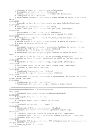 - Obrigado a todos os tradutores que colaboraram.
      * Corrigidos os bug´s em skills [MaxDragon]
      - Bardos, entre outras classes, com skills não funcionais.
      * Corrigidas as DB´s [MaxDragon]
      - Atualizadas novamente, corrigidos algumas falhas de Rachel e adicionado
Veins.
03/04/2008
      * Correção em Warp de lou_in02, estava com warp infinito[MaxDragon]
03/04/2008
      * Correção em src/common/core.c [Tiu Skan]
      - Skan, tava 2009, atualizei tua data pra 2008. [MaxDragon]
02/04/2008
      * Adicionados src/map/irc.c e irc.h.[MaxDragon]
      - Arquivos necessários para compilar com o Visual C++ 2008.
01/04/2008
      * Corrigidos os arquivos: item_db.txt,kiel_quest.txt,lojas.txt e
nosave.txt. [MaxDragon]
      - Haviam alguns erros quanto a nova source, e falta de algumas coisas,
      - e erro de espaços no nosave.txt.
31/03/2008
      * Corrigido Databases de Rachel. Adicionado Mapflags de rachel. [Hildds]
      - Adicionado NPCs de quest de rachel. [Hildds]
      - Retirada de linhas de Veins. [Hildds]
      * Revertendo configuração padrão para leitura de cache de mapas. [Tiu
Skan]
      - de use_grf: yes para use_grf: no em /conf/map_athena.conf
      - devido ao fixie feito por [MaxDragon] na r1856 em /db/map_cache.dat
30/03/2008
      * Ajustados 2 warps no arquivo scrips_warps.conf. [MaxDragon]
30/03/2008
      * Adicionado Rachel no Emulador com a Source nova. [MaxDragon]
      - Obrigado a todos que colaboraram.
30/03/2008
      * Atualizado sistema de login. [Hildds]
      * Retirada de arquivos desnessessarios. [Hildds]
29/03/2008
      * Atualizado sistema de login-server e char-server, de acordo com eAthena
r12441 trunk. [Hildds]
27/03/2008
      * Atualização geral da Trunk [Hildds]
      * Atualização dos nomes dos scripts [Hildds & Golen Maker]

//==============================================================================
========================= old ===============
04/03/2008
      * Corrigido Zeny exploit no npc aldebaran.txt[Shack]
21/02/2008
      * Corrigido Zeny exploit [Hildds]
20/02/2008
      * Corrigido @adopt (map/atcommand.c) [Hildds]
17/02/2008
      * Corrigido npc aprendiz.txt [Reply.]
13/02/2008
      * Adicionado NPC Mestra das Classes. [Reply.]
      - Obrigado aos membros do fórum que apontaram alguns bugs.
15/01/2007
      * Corrigido número de respawn de Harpias em Yuno. [MaxDragon]
      * Corrigida quest "Avareza", no arquivo quests_comodo.txt . [MaxDragon]
      - Obrigado Asus pelo report.
09/01/2008
      * Corrigido NPC da quest de sucos. NPC entregava suco de cenoura por uva e
uva por cenoura. [Olivete]
      - quest_de_sucos.txt alterado.
22/12/2007
 