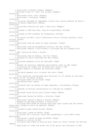 * Atualizado o Funções Globais [Kamper]
      * Retirado todos os '.gat' dos scripts [Kamper]
19/06/2007
      * Adicionado novos itens [Kamper]
      * Atualizado o configure [Kamper]
12/06/2007
      * Corrigido checagem do SuperBaby e posto para ignora basejob de Bardo e
Odalisca em Garota Negociante [Mehah]
03/06/2007
      * Atualizado thanatos.txt para o mais novo [Kamper]
22/05/2007
      * Correção no MOB Anjo Mal, Drop de Cursed Water [Hildds]
20/05/2007
      * Correção do NPC vendedor de Pergaminhos [Hildds]
13/05/2007
      * De acordo com bRO a skill Desencantar retira Protecao Quimica, entao
corrigo [Pudim]
12/05/2007
      * Adicionado shop de armas do super aprendiz [Pudim]
11/05/2007
      * Adicionado shop de pergaminhos brancos, thx Tyk [Pudim]
      * Adicionado suporte a multi(show) e corrigido npc em cidades/lutie
[Mehah]
      - OBS: Precisa de Teste o M_Show
08/05/2007
      * Adicionado shop de embryo, thx Tyk [Pudim]
      * Traduçào de Lutie terminada por Tyk [Pudim]
07/05/2007
      * Corrigido pequenos erros de digitação [Page]
06/05/2007
      * Batedor de Carteiras adaptado parcialmente igual ao bRO [Page]
      - A estrutura de compra foi alterada para seguir o bRO
      * Fixado exploit no Batedor de Carteiras [Page]
05/05/2007
      * Corrigido pequeno erro na Quest dos Selos [Page]
04/05/2007
      * Furia angelical configurada para funcionar no lvl maximo do servidor,
nao apenas no 99, thx Mehah [Pudim]
      * Corrigido spawn do Tao Gunka [Page]
      - Thx Endless pelo report
01/05/2007
      * Corrigido Anjo da Guarda do Super Aprendiz, vlw Kerberus [Pudim]
27/04/2007
      * Liberado as Perucas Carnavalescas no item_db.txt [Kamper]
26/04/2007
      * Adcionado novas skills para Classe Cigana [Mehah]
23/04/2007
      * Organizado Bardos de Geffen & Prontera [Page]
22/04/2007
      * Adicionado suporte a Menu2 e Select2 [Mehah]
      - Exemplo em npcamostramenu2 e select2.txt
      * Corrigido Habilidade de platina para qual quer classe que não possua
quest:skill recebe as skill de aprendiz [Mehah]
21/04/2007
      * Curandeira paga reestruturado [Mehah]
19/04/2007
      * Atualizado cidade de Geffen [Page]
      - De acordo com o oficial, houve uma remodelação e novos NPCs foram
adicionados
      * Adicionado o Bardo Errende em Geffen [Page]
      - Baseado no oficial do bRO
      * Corrigido habilidade de platina para ignora as novas classes com uma msg
[Mehah]
      * Desativado os items que estão com id de sprite não existente no bRO
 