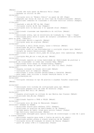[Mehah]
      * Criado uma nova quest da Máscara Feliz [Page]
      - Baseado na oficial do bRO
18/04/2007
      * Corrigido erro no 'Modelo Cúbico' na quest de LHZ [Page]
      * Adaptado npc Guias de Juno ao novo tipo de função(classname) [Mehah]
      * Modificado comandos do classname e retirado escritas inúteis [Kamper]
17/04/2007
      * Igualado a mob_db TXT da SQL [Page]
      * Corrigido status de Mi Gao [Kamper]
      * Corrigido erro no main.sql e no upgrade atual [Kamper]
16/04/2007
      * Adicionado classname sem dependência do callfunc [Mehah]
14/04/2007
      * Adicionado arena, que se encontrava em tradução by • Vamp • [Page]
      * Adicionada pasta selos e quest de sleipnir juntamente com a váriavel
para os gods. [LEOzinn]
      * Atualizado dbinfo e mapinfo [Mehah]
      * Corrigido warp em airplane [Mehah]
13/04/2007
      * Corrigido a skill União Solar, Lunar e Estelar [Mehah]
      * Atualizado db_skills [Mehah]
      * Corrigido crash ao usa @reloadscript e corrigido alguns npcs [Mehah]
      * Scripts de evento Reestruturado [Mehah]
      * Adicionado o arquivo skill_name em script_main (thx cyberking) [Mehah]
10/04/2007
      * Corrigido Mob_db.txt e mob_db.sql [Mehah]
09/04/2007
      * Adicionado suporte as novas habilidade em (Habilidade de platina) e
corrigido em (classname) os nomes das classes Baby [Mehah]
      * Adicionado novos warps na Teleportadora [Kamper]
      * Adicionados drops da quest armas lv4 (Thx Tiu Skan) [Pudim]
08/04/2007
      * Pequena correção na função skill:add [Mehah]
      * Corrigido erro ao compilar [Mehah]
      * Adicionado 2 novas funções GetSkillName e CheckJob [Mehah]
      - para saber como utilizar a função checkjob basta ir em
npc/amostra/checkjob.txt
06/04/2007
      * Corrigido cobrança no npc de platina e algumas funções organizada
[Mehah]

05/04/2007
      * Adicionado novo sistema de configuração para npc [Mehah]
      * Corrigido pequeno erro em nome de monstros [Page]
      * Corrigido Mob Skill DB [Mehah]
04/04/2007
      * Pequena atualização na sintaxe do npc Mestra das Classes [Mehah]
      * Atualizado mob_db.sql [Kamper]
03/04/2007
      * Adicionado Suporte a TRUE e FALSE [Mehah]
02/04/2007
      * Corrigido erro de drop do Máscarado [Kamper]
29/03/2007 (PUXADO DO TRUNK)
      * Atualizado source para eAthena 10021 [Kamper]
      * Atualizado os arquivos de habilidades no db [Kamper]
      * Ativado pedra do sabio (item para evoluir homun) [Pudim]
      * Npc Estilista reestruturado [Mehah]
      - Adicionado checagem para ignora valores de cores(roupa) a cima de 1 para
a classe Taekwon
      - Adicionado suporte para muda o limite de estilo de cabelo
      * Atualizado packet_athena e alguns arquivos da db [Mehah]
      * Corrigido erros de tradução no evento de Páscoa [Kamper]
      * Quest de armas lv4A e S traduzidas [Pudim]
 