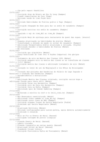 - thx pelo report Skankilson
23/01/2007
      * Corrigido drop de Novelo em Zhu Po Long [Kamper]
      * Fixado comerciantes de Juno [Page]
      - Retirado venda do item Poção Azul
22/01/2007
      * Retirado Habilidades de Platina grátis e Pago [Kamper]
18/01/2007
      * Corrigido chegagem de Sexo para dar os anéis do casamento [Kamper]
17/01/2007
      * Corrigido escritas nos anéis do casamento [Kamper]
14/01/2007
      * Igualado o sql do item_db2 ao item_db [Kamper]
07/01/2007
      * Corrigido Warp de ayothaya para restaurante da quest das sopas. [mozoco]
06/01/2007
      * Pequena atualização na habilidades de platina [Mehah]
      * Transformado a objeção em opção no script de casamento [Kamper]
      * Adicionada Teleportadora Grátis atualizada e revisada. [Sryche]
      * Adicionado Galedor e habilidades de Platina [Mehah]
      - Em avaliação
05/01/2007
      * Corrigido npc alquimista [Mehah]
      - Preço modificado do item (Vol 8 Poções Compactas) thx gbrigos
03/01/2007
      * Tratamento de erro em Mestra das Classes 100% [Mehah]
      * Corrigido pequeno erro na mestra das classe ao se transforma em classes
2-2-1 e 2-2-2 [Mehah]
      * Corrigido mestra das classe e adicionado tratamento de erro [Mehah]
01/01/2007
      * Correção no level de uso da Megingjard e nos Bônus da Brisingamen
[JuliosS]
      * Correção das posições das bandeiras do Palácio do Lago Sagrado e
Escarlate e tradução das bandeiras [Kamper]
      - Agradecimentos a mortarizinho
29/12/2006
      * Adicionado Mestra das Classes otimizado, corrigido varios bugs e
adicionado função para checa skill [Mehah]
      * Corrigido falas nos Aeroportos [Kamper]
      * Corrigido erro de fala nos Aeroportos [Kamper]
      * Corrigido fala na Kafra [Kamper]
      * Adicionado npcs de Comodo Gambling [Kamper]
27/12/2006
      * Melhorado a escrita na conf e no skill_tree.txt [Kamper]
26/12/2006
      * Npc Resetadora reestruturado [Mehah]
      * Adicionado itens também no item_db.sql [Kamper]
      * Adicionado novos itens do BRO [Kamper]
      * Corrigido algumas frases da Garota Negociante [Pudim]
      * Otimizado npc Garota Negociante [Mehah]
24/12/2006
      * Atualizado Estilista [Mehah]
      - Retirado configurações para custom paleta, agora detecta automaticamente
      - Otimizado e resumido
23/12/2006
      * Mais um Fix no Evento de Natal [Banned]
      - Corrigada contagem de pontos irregular
22/12/2006
      * Fixando Evento de Natal [Banned]
      - Labels trocadas
      * Fixando tipografia em certas quests [Banned]
      * Atualizado Script de Natal [Banned]
      - Fixadando Coisas Inúteis
      * Corrigido Funcionária Kafra em Treinamento [Mehah]
 