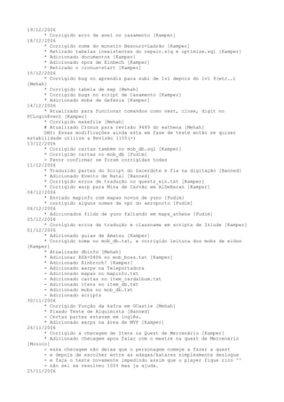 19/12/2006
      * Corrigido erro de anel no casamento [Kamper]
18/12/2006
      * Corrigido nome do monstro Besouro-Ladrão [Kamper]
      * Retirado tabelas inexistentes do repair.slq e optimize.sql [Kamper]
      * Adicionado documentos [Kamper]
      * Adicionado npcs de Einbech [Kamper]
      * Retirado o cronus-start [Kamper]
15/12/2006
      * Corrigido bug no aprendiz para subi de lvl depois do lvl 9(etc..)
[Mehah]
      * Corrigido tabela de exp [Mehah]
      * Corrigido bugs no script de Casamento [Kamper]
      * Adicionado mobs de Gefenia [Kamper]
14/12/2006
      * Atualizado para funcionar comandos como next, close, digit no
PCLoginEvent [Kamper]
      * Corrigido makefile [Mehah]
      # Atualizado Cronus para revisão 9489 do eathena [Mehah]
      OBS: Essas modificações ainda esta em fase de teste então se quiser
estabilidade utilize a Revisão 1155(-)
13/12/2006
      * Corrigido cartas também no mob_db.sql [Kamper]
      * Corrigido cartas no mob_db [Pudim]
      - Favor confirmar se foram corrigidas todas
11/12/2006
      * Traduzido partes do Script do Sacerdote e fix na digitação [Banned]
      * Adicionado Evento de Natal [Banned]
      * Corrigido erros de tradução no quests_ein.txt [Kamper]
      * Corrigido warp para Mina de Carvão em AlDeBaran [Kamper]
08/12/2006
      * Enviado mapinfo com mapas novos de yuno [Pudim]
      * corrigido alguns nomes de npc do aeroporto [Pudim]
06/12/2006
      * Adicionados filds de yuno faltando em maps_athena [Pudim]
05/12/2006
      * Corrigido erros de tradução e classname em scripts de Izlude [Kamper]
01/12/2006
      * Adicionado guias de Amatsu [Kamper]
      * Corrigido nome no mob_db.txt, e corrigido leitura dos mobs de eidun
[Kamper]
      * Atualizado dbinfo [Mehah]
      * Adicionar RSX-0806 no mob_boss.txt [Kamper]
      * Adicionado Einbroch! [Kamper]
      - Adicionado warps na Teleportadora
      - Adicionado mapas no mapinfo.txt
      - Adicionado cartas no item_cardalbum.txt
      - Adicionado itens no item_db.txt
      - Adicionado mobs no mob_db.txt
      - Adicionado scripts
30/11/2006
      * Corrigido Função da kafra em GCastle [Mehah]
      * Fixado Teste de Alquimista [Banned]
      - Certas partes estavam em inglês.
      * Adicionado warps na área de MVP [Kamper]
26/11/2006
      * Corrigido a checagem de Itens na Quest de Mercenário [Kamper]
      * Adicionado checagem apos falar com o mestre na quest de Mercenário
[Mozoco]
      - essa checagem não deixa que o personagem começe a fazer a quest
      - e depois de escolher entre as adagas/katares simplesmente deslogue
      - e faça o teste novamente impedindo assim que o player fique rico ^^
      - não sei se resolveu 100% mas ja ajuda.
25/11/2006
 