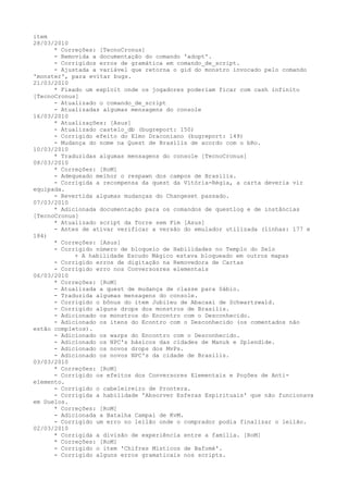 item
28/03/2010
      * Correções: [TecnoCronus]
      - Removida a documentação do comando 'adopt'.
      - Corrigidos erros de gramática em comando_de_script.
      - Ajustada a variável que retorna o gid do monstro invocado pelo comando
'monster', para evitar bugs.
21/03/2010
      * Fixado um exploit onde os jogadores poderiam ficar com cash infinito
[TecnoCronus]
      - Atualizado o comando_de_script
      - Atualizadas algumas mensagens do console
16/03/2010
      * Atualizações: [Asus]
      - Atualizado castelo_db (bugreport: 150)
      - Corrigido efeito do Elmo Draconiano (bugreport: 149)
      - Mudança do nome na Quest de Brasilis de acordo com o bRo.
10/03/2010
      * Traduzidas algumas mensagens do console [TecnoCronus]
08/03/2010
      * Correções: [RoM]
      - Adequeado melhor o respawn dos campos de Brasilis.
      - Corrigida a recompensa da quest da Vitória-Régia, a carta deveria vir
equipada.
      - Revertida algumas mudanças do Changeset passado.
07/03/2010
      * Adicionada documentação para os comandos de questlog e de instâncias
[TecnoCronus]
      * Atualizado script da Torre sem Fim [Asus]
      - Antes de ativar verificar a versão do emulador utilizada (linhas: 177 e
184)
      * Correções: [Asus]
      - Corrigido número de bloqueio de Habilidades no Templo do Selo
            + A habilidade Escudo Mágico estava bloqueado em outros mapas
      - Corrigido erros de digitação na Removedora de Cartas
      - Corrigido erro nos Conversosres elementais
06/03/2010
      * Correções: [RoM]
      - Atualizada a quest de mudança de classe para Sábio.
      - Traduzida algumas mensagens do console.
      - Corrigido o bônus do item Jubileu de Abacaxi de Schwartzwald.
      - Corrigido alguns drops dos monstros de Brasilis.
      - Adicionado os monstros do Encontro com o Desconhecido.
      - Adicionado os itens do Econtro com o Desconhecido (os comentados não
estão completos).
      - Adicionado os warps do Encontro com o Desconhecido.
      - Adicionado os NPC's básicos das cidades de Manuk e Splendide.
      - Adicionado os novos drops dos MvPs.
      - Adicionado os novos NPC's da cidade de Brasilis.
03/03/2010
      * Correções: [RoM]
      - Corrigido os efeitos dos Conversores Elementais e Poções de Anti-
elemento.
      - Corrigido o cabeleireiro de Prontera.
      - Corrigida a habilidade 'Absorver Esferas Espirituais' que não funcionava
em Duelos.
      * Correções: [RoM]
      - Adicionada a Batalha Campal de KvM.
      - Corrigido um erro no leilão onde o comprador podia finalizar o leilão.
02/03/2010
      * Corrigida a divisão de experiência entre a família. [RoM]
      * Correções: [RoM]
      - Corrigido o item 'Chifres Místicos de Bafomé'.
      - Corrigido alguns erros gramaticais nos scripts.
 