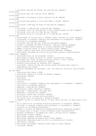 * Corrigido Garrafa de Veneno em item_db.sql [Kamper]
08/09/2006
      * Corrigido warp em loop em lutie [Mehah]
07/09/2006
      * Revisado e Arrumando alguns arquivos do DB [Mehah]
06/09/2006
      * Corrigido Msg quando é utilizado @day e @night [Mehah]
05/09/2006
      * Corrigido o MVP Exp do Bode no mob_db.txt [Kamper]
04/09/2006
      * Corrigido o item_db.sql e mob_db.sql [Kamper]
      * Corrigido itens no item_db.txt e feito modificações no SQL [Kamper]
      * Corrigido otro erro no item db.sql [Pudim]
      * Corrigido erros no item_db.sql e no mob_db.sql [Pudim]
03/09/2006
      * Atualização do Cronus para o eAthena 84xx, fundido do trunk [Kamper]
      * Continuado a tradução completa das mensagens no atcommand.c [Kamper]
      - Continua no atcommand_changegm
      * Corrigido SCB_LUK que não atualiza SCB_BATK [Kamper]
      * Fixado a checagem do mob-id durante o pet_db loading [Kamper]
      * Feito algumas modificações no script_commands.txt [Kamper]
      * Added a missing break in battle_check_target [Kamper]
      * Fixed a memory leak when using charsave_method:1 [Kamper]
      * Adicionado checagem em status_calc_pc para prevenir hprate/sprate
underflows [Kamper]
      * Corrigido bonus do brisingamen [Pudim]
      * Adicionada a kafra de perto do centro de prontera [Pudim]
      * Retirados dos shops de amatsu garrafa vazia e sucos [Pudim]
      * Corrigido menu em sacerdote.txt [Pudim]
      * Fundido atualizações do eAthena 8551 [Kamper]
      - Corrigido o bônus do exp que estava sendo aplicado duas vezes à
        experiência de classe.
      - Fundido @showmobs de KarLaeda. Isso irá amostrar monstros selecionados
em seu mapa.
        (excluindo Mini-Boss e MVP)
      * Corrigido logshow no script de Adoção [Kamper]
      * Adicionado [Mehah]
      - Configure
      - char-server.sh
      - Library
      * Continuado a tradução completa das mensagens no atcommand.c [Kamper]
      - Continua no atcommand_idsearch
      * Adaptado o mob_db.sql [Kamper]
      * Corrigido a Skill Santuário [Mehah]
      - Retirado o requerimento de gema azul
      * Adaptado o item_db.sql [Kamper]
      * Corrigido [Level das classes] [Mehah]
      - Block Acesso as classes não existentes
      * Corrigido nariz de palhaço e balmung [Pudim]
      * Pequeno ajuste no codigo mob_ai na qual deve corrigir os mobs para q nao
sigam vc...
        se vc acerta-los na maxima distancia possivel na diagonal [Mehah]
      * Iniciado a tradução completa das mensagens no atcommand.c [Kamper]
      - Continua no atcommand_statuspoint
      * Mudado a leitura do Makefile Changelog-SVN para changelog [Kamper]
      - Ao passar para o Stable voltar novamente para Changelog-SVN
      * Deixado novamente o atcommand_go como a antiga source [Kamper]
      * Adicionado os Npcs [Mehah]
      * Adicionado Comando jobname [Mehah]
      * Adicionado Upgrade de Stable para Trunk [Mehah]
      * Implantado show_mob_level na src e no monster.conf [Pudim]
      - thx Raiku & Banned
      * Adicionado ScriptMain desabilitado todos os npcs [Mehah]
      * Corrigido [Mehah]
 