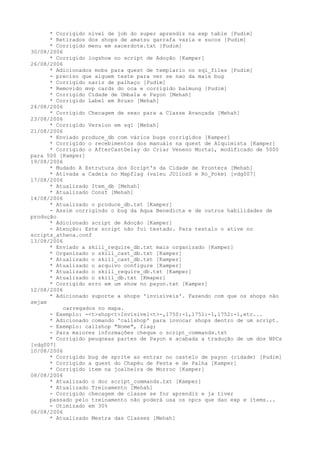 * Corrigido nível de job do super aprendiz na exp table [Pudim]
      * Retirados dos shops de amatsu garrafa vazia e sucos [Pudim]
      * Corrigido menu em sacerdote.txt [Pudim]
30/08/2006
      * Corrigido logshow no script de Adoção [Kamper]
26/08/2006
      * Adicionados mobs para quest de templario no sql_files [Pudim]
      - preciso que alguem teste para ver se nao da mais bug
      * Corrigido nariz de palhaço [Pudim]
      * Removido mvp cards do oca e corrigido balmung [Pudim]
      * Corrigido Cidade de Umbala e Payon [Mehah]
      * Corrigido Label em Bruxo [Mehah]
24/08/2006
      * Corrigido Checagem de sexo para a Classe Avançada [Mehah]
23/08/2006
      * Corrigido Version em sql [Mehah]
21/08/2006
      * Enviado produce_db com vários bugs corrigidos [Kamper]
      * Corrigido o recebimentos dos manuáis na quest de Alquimista [Kamper]
      * Corrigido o AfterCastDelay do Criar Veneno Mortal, modificado de 5000
para 500 [Kamper]
19/08/2006
      * Mudado A Estrutura dos Script's da Cidade de Prontera [Mehah]
      * Ativada a Cadeia no Mapflag (valeu JUliosS e Ro_Poke) [vdg007]
17/08/2006
      * Atualizado Item_db [Mehah]
      * Atualizado Const [Mehah]
14/08/2006
      * Atualizado o produce_db.txt [Kamper]
      - Assim corrigindo o bug da Aqua Benedicta e de outros habilidades de
produção
      * Adicionado script de Adoção [Kamper]
      - Atenção: Este script não foi testado. Para testalo o ative no
scripts_athena.conf
13/08/2006
      * Enviado a skill_require_db.txt mais organizado [Kamper]
      * Organizado o skill_cast_db.txt [Kamper]
      * Atualizado o skill_cast_db.txt [Kamper]
      * Atualizado o arquivo configure [Kamper]
      * Atualizado o skill_require_db.txt [Kamper]
      * Atualizado o skill_db.txt [Kmaper]
      * Corrigido erro em um show no payon.txt [Kamper]
12/08/2006
      * Adicionado suporte a shops 'invisíveis'. Fazendo com que os shops não
sejam
           carregados no mapa.
      - Exemplo: -<t>shop<t>Invisivel<t>-,1750:-1,1751:-1,1752:-1,etc...
      * Adicionado comando 'callshop' para invocar shops dentro de um script.
      - Exemplo: callshop "Nome", flag;
      - Para maiores informações cheque o script_commands.txt
      * Corrigido peuqneas partes de Payon e acabada a tradução de um dos NPCs
[vdg007]
10/08/2006
      * Corrigido bug de sprite ao entrar no castelo de payon (cidade) [Pudim]
      * Corrigido a quest do Chapéu de Festa e de Palha [Kamper]
      * Corrigido item na joalheira de Morroc [Kamper]
08/08/2006
      * Atualizado o doc script_commands.txt [Kamper]
      * Atualizado Treinamento [Mehah]
      - Corrigido checagem de classe se for aprendiz e ja tiver
      passado pelo treinamento não poderá usa os npcs que dao exp e items...
      - Otimizado em 30%
06/08/2006
      * Atualizado Mestra das Classes [Mehah]
 