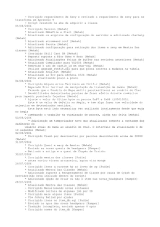 - Corrigido requerimento de Zeny e retirado o requerimento de zeny para se
transforma em Aprendiz T
      - Script resumido na aba de adquirir a classe
05/08/2006
      * Corrigido Version [Mehah]
      * Atualizado MAkeFile e Start [Mehah]
      * Atualizado os arquivos de configuração do servidor e adicionado charhelp
[Mehah]
      * Atualizado atcommand conf [Mehah]
      * Atualizado Pacote [Mehah]
      * Adicionado configuração para retiração dos items e zeny em Mestra Das
classes [Mehah]
      * Corrigido Skill Cast DB [Mehah]
      * Reposto suporte a @for @des e @sor [Mehah]
      * Adicionado Atualizações feitas de buffer nas revisões anteriores [Mehah]
      * Atualizado Compilador para VS2005 [Mehah]
      * Removido o uso de castle_id em char-sql [Mehah]
        Utilize upgrade_svn815.sql para que possa ocorrea a mudança na tabela
      * Atualizado Help.txt [Mehah]
      * Atualizado as Src para eAthena 4724 [Mehah]
        Estou atualizando pouco a pouco
04/08/2006
      * Corrigido Alguns erros Terriveis em Intif.c [Mehah]
      * Reparado Erro terrivel de manipulação da transmição de dados [Mehah]
        Fazendo que o Usuário do Mapa emitir pacotes(lixos) ao usuário do Char
      * Desabilitados determinados pacotes de fazer efeito durante comércios
para impedir possíveis façanhas [Mehah]
      * Ajuste o valor do último byte no pacote 0x87 a 0x88 (10001000).
        Este é um valor de defeito no Aegis, e tem algo fazer com velocidade do
animation em determinados sentidos.
        Este byte está indo necessitar ser analisado inteiramente desde que muda
no Aegis
      * Começando o trabalho na otimização de pacote, ainda não feita [Mehah]
03/08/2006
         * Adicionodo um temporizador novo que atualizasse somente a contagem dos
caráteres no
      usuário atual do mapa ao usuário do char. O intervalo da atualização é de
10 segundos [Mehah]
02/08/2006
      * Corrigido Crash por desconectar por pacotes desconhecido acima de 30000
[Mehah]
31/07/2006
      * Corrigido Quest e warp de Amatsu [Mehah]
      * Enviado as novas quests de headgears [Kamper]
      - Retirado a antiga e a quest de Chapéu de Ursinho
30/07/2006
      * Corrigida mestra das classes [Pudim]
      - antes novico virava arruaceiro, agora vira monge
29/07/2006
      * Corrigido itens q curavam hp ao invez de sp [Pudim]
      * Atualizado Mestra Das Classes [Mehah]
      - Adicionado Suporte a Recuperamento de Classe por causa de Crash do
Servidor(não esta incluido dentro do script)
      * Adicionado opção de criar ou não o item nas novas_headgears [Kamper]
28/07/2006
      * Atualizado Mestra das Classes [Mehah]
      - Corrigido Menus(usando novas sintaxes)
      - Modificado leitura de algumas job por ID
      * Corrigido mais alguns itens [Pudim]
      - Vlw Johnny Ballad por ajudar
      * Corrigido itens no item_db.sql [Pudim]
      * Enviado os npcs das novas headgears [Kamper]
      - Tradução incompleta, enviado apenas 4 npcs
      * Corrigido nomes do item_db [Kamper]
 