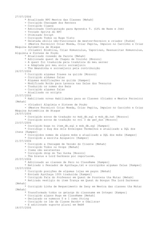 27/07/2006
      * Atualizado NPC Mestra das Classes [Mehah]
      - Corrigido Checagem dos Renters
      - Corrigido Cigana
      - Adicionado Configuração para Aprendiz T. (LVL de Base e Job)
      - Trocado Sprite do NPC
      - Otimizado Script
      - Corrigido Todos os Bugs Visto
      * Deletada skills não-funcionais de mestre-ferreiro e criador [Pudim]
      - (Mestre Ferreiro) Criar Moeda, Criar Pepita, Impulso no Carrinho e Criar
Máquina Automática de Ataque
      - (Criador) Bioética, Criar Homunculus, Vaporizar, Ressuscitar Homunculus,
Alquimia e Síntese de Poção
      * Atualizado conexão de Pacote [Mehah]
      * Adicionado quest de Chapeu de Ursinho [Mozoco]
      - A quest foi traduzida pela tradutora do meu server
      - e Adaptada por meu socio socramjunio
      - Thx Amandinha e socramjunio pela contribuição
26/07/2006
      * Corrigido algumas frases na guilds [Mozoco]
      - Corrigido aldumas falas
      * Algumas modificações na guilds [Kamper]
      - Modificado Botão para Lavanca nas Salas dos Tesouros
      - Traduzido os nomes dos Baús
      - Corrigido algumas falas
      - Atualizado os scripts
25/07/2006
      * Habilitado novas Habilidades para as Classes (Criador e Mestre Ferreiro)
[Mehah]
      - (Criador) Alquimia e Síntese de Poção
      - (Mestre Ferreiro) Criar Moeda, Criar Pepita, Impulso no Carrinho e Criar
Máquina Automática de Ataque
24/07/2006
      * Corrigido erros de tradução no mob_db.sql e mob_db.txt [Mozoco]
      * Corrigido erros de tradução no nvl 3 de gef_dun [Mozoco]
23/07/2006
      * Corrigido bugs no item_db.sql e mob_db.sql [Kamper]
      * Corridigo o bug dos dois Envelopes Vermelhos e atualizado a SQL dos
itens [Kamper]
      * Corrigidos nomes de alguns mobs e atualizado a SQL dos mobs [Kamper]
      * Corrigido a escrita Açugueiro [Kamper]
21/07/2006
      * Corrigido a Checagem de Versão do Cliente [Mehah]
      * Corrigido Todos os Drops [Mehah]
      - Items não existentes
      * Corrigido drop do Tao Gunka [Mozoco]
      - Thx bravus e Lord Darkness por reportarem.
20/07/2006
      * Adicionado as classes de Peco no ClassName [Kamper]
      * Retirado o Pescador de Ayothaya.txt e corrigidos algumas falas [Kamper]
19/07/2006
      * Corrigido posições de algumas lojas em payon [Mehah]
      * Enviado Ayothaya 100% traduzida [Kamper]
      * Corrigido Fala do Professor em Quest de Prontera thx Mutar [Mehah]
      * Retirado vestígio do item Trança em Quest do Bongun Thx Lord Darkness
[Mehah]
      * Corrigido Linha de Requerimento de Zeny em Mestra das classes thx Mutar
[Mehah]
      * Transformado todos os getargs do classname em Integer [Kamper]
      * Corrigido alguns Bugs em ClassName [Mehah]
      - Declarado os numeros 0 e 1 como String
      - Corrigido os Ids da Classe Bardo+ e Odalisca+
      - E adicionado suporte plural em Bebê
18/07/2006
 