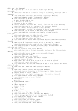 skill_unit_db [Kamper]
      * Bloqueado ID 13 e 21 utilizando @jobchange [Mehah]
08/07/2006
      * Aumentado o máximo de letras no array do atcommand_jobchange para 17
[Kamper]
      * Adicionado npcs das lojas de LouYang e Ayothaya [Kamper]
      * Corrigido algumas skills*(Atualizado) [Mehah]
      * Corrigido bugs em Mestra das Classes [Mehah]
      - Ao sair da escolha de job
      - Ao Escolher a Odalisca
      - Checagem de lvl e joblvl
      * Enviado Ayothaya recriada 10%, sendo traduzida por Flint [Kamper]
      * Corrigido checagem de lvl na mestra das classes [Pudim]
      * Adaptado arkivos da database de skills [Pudim]
      * Corrigido Mestre Ferreiro e Atirador de Elite no atcommand.c [Kamper]
      * Corrigido posição de payon na teleportadora [Kamper]
      * Mestra das classes revisada, corrigida e testada [Pudim]
07/07/2006
      * Adicionado classname no valkyrie.txt [Pudim]
      * Corrigido itens novos no item_db [Pudim]
      - Se faltou algum me axisem por favor
      * Adicionado Garota Negociante suportando TransClasses Perfeitamente
[Mehah]
      * Substituido Ricardo por Ricarda em Guias de Umbala [Kamper]
      * Corrigido mensagens com getarg(3) no valkyrie.txt [Kamper]
      * Adicionado funções no Funções_Globais para o funcionamento do
valkyrie.txt [Pudim]
      * Adaptado warps da nova Payon [Mehah]
      * Adicionado Suporte as Classes Avançadas em Mestra das Classes(Beta)
[Mehah]
      * Adicinado mais drops, Drops novos terminado [Kamper]
      * Corrigido Valkyrie [Pudim]
      * Corrigido skill_cast_db [Mehah]
      * Enviado sabio.txt revisao por Paulo [Pudim]
      * Valkyrie Refeita [Pudim]
      * Desativadas skills de gs e ninja no skill unit db [Pudim]
      - estão fora do layout suportado
      * Adicionado novos arkivos da database de skill para suporte dos novos
skills [Pudim]
      * Corrigido Skill_tree de Sumo Sacerdote [Mehah]
06/07/2006
      * Corrigido algumas funçoes no Valkirye [Kamper]
      * Adicionado função ClassName no F_BlockHigh do Sabio [Kamper]
      * Enviado quest de Sabio [Kamper]
      * Traduzido nomes em inglês no Arqueiro e Mercenário [Kamper]
      * Adicionado alguns novos Drops [Kamper]
      * Corrigido posicões em payon [Mehah]
      - Hospedaria
      - Aprendiz
      - Teleportadora Gratis
      - @go
      - Orelha de Coelho
      - Mascara Feliz
      - Kafra
      - Guia de Payon
      - Lojas
      * Corrigido Campo de Payon [Mehah]
      * Corrigido warning na hora de compilar [Mehah]
      * Trokado gonryun por kunlun nos script_mobs [Pudim]
      * Adicionado novos mapas em help [Mehah]
      * Corrigido Mapinfo [Mehah]
      * Corrigido Cidade de louyang [Mehah]
      * Corrigido Maps_athena.conf [Mehah]
      * Corrigido DataBase dos itens [Mehah]
 