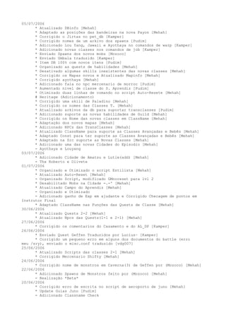 05/07/2006
      * Atualizado DBinfo [Mehah]
      * Adaptado as posições das bandeiras na nova Payon [Mehah]
      * Corrigido o Jirtas no pet_db [Kamper]
      * Corrigido nomes de um arkivo dos spawns [Pudim]
      * Adicionado Lou Yang, Jawaii e Ayothaya no comandos de warp [Kamper]
      * Adicionado novas classes nos comandos de job [Kamper]
      * Enviado Spawns dos novos mobs [Mozoco]
      * Enviado Umbala traduzido [Kamper]
      * Item DB 100% com novos itens [Pudim]
      * Organizado as quests de habilidades [Mehah]
      * Desativado algumas skills inexistentes das novas classes [Mehah]
      * Corrigido os Mapas novos e Atualizado Mapinfo [Mehah]
      * Corrigido ayothaya [Mehah]
      * Adicionado fala no npc mercenario de morroc [Pudim]
      * Aumentado nivel de classe do S. Aprendiz [Pudim]
      * Otimizado duas linhas de comando no script Auto-Resete [Mehah]
      # Heritage (Adicionamento)
      * Corrigido uma skill de Paladino [Mehah]
      * Corrigido os nomes das Classes T. [Mehah]
      * Atualizado arkivos da db para suportar transclasses [Pudim]
      * Adicionado suporte as novas habilidades de Guild [Mehah]
      * Corrigido os Nome das novas classes em ClassName [Mehah]
      * Adaptação dos novos mapas [Mehah]
      * Adicionado NPCs das TransClasses [Mehah]
      * Atualizado ClassName para suporte as Classes Avançadas e Bebês [Mehah]
      * Adaptado Const para ter suporte as Classes Avançadas e Bebês [Mehah]
      * Adaptado na Src suporte as Novas Classes [Mehah]
      * Adicionado uma das novas Cidades do Episodio [Mehah]
      - Ayothaya e Louyang
03/07/2006
      * Adicionado Cidade de Amatsu e Lutie(add) [Mehah]
      - Thx Roberto e Olivete
01/07/2006
      * Organizado e Otimizado o script Estilista [Mehah]
      * Atualizado Auto-Reset [Mehah]
      - Organizado Script, modificado GMnoreset para lvl 2
      * Desabilitado Mobs na Cidade -.-' [Mehah]
      * Atualizado Campo do Aprendiz [Mehah]
      - Organizado e Otimizado
      - Adicionado ganho de Exp em ajudante e Corrigido Checagem de pontos em
Instrutor Final
      * Adaptado ClassName nas Funções das Quests de Classe [Mehah]
30/06/2006
      * Atualizado Quests 2-2 [Mehah]
      * Atualizado Npcs das Quests(1-1 e 2-1) [Mehah]
27/06/2006
      * Corrigido os comentarios do Casamento e do AL_DP [Kamper]
26/06/2006
      * Enviado Quest Geffen Traduzidos por Lucius~ [Kamper]
      * Corrigido um pequeno erro em alguns dos documentos do battle (erro
meu /sry), enviado o misc.conf traduzido [vdg007]
25/06/2006
      * Atualizado Scripts das classes 2-1 [Mehah]
      * Corrigido Mercenario Shifty [Mehah]
24/06/2006
      * Corrigido nome de monstros em Caverna(3) de Geffen por (Mozoco) [Mehah]
22/06/2006
      * Adicionado Spawns de Monstros feito por (Mozoco) [Mehah]
      - Realização *Beta*
20/06/2006
      * Corrigido erro de escrita no script de aeroporto de juno [Mehah]
      * Update Guias Juno [Pudim]
      - Adicionado Classname Check
 