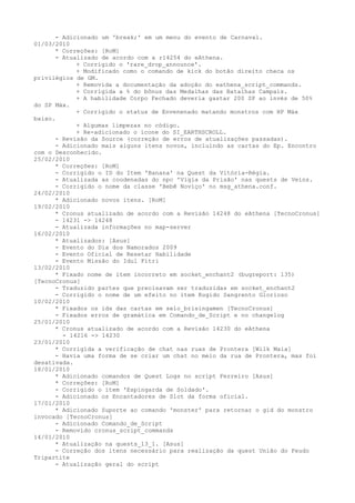 - Adicionado um 'break;' em um menu do evento de Carnaval.
01/03/2010
      * Correções: [RoM]
      - Atualizado de acordo com a r14254 do eAthena.
            + Corrigido o 'rare_drop_announce'.
            + Modificado como o comando de kick do botão direito checa os
privilégios de GM.
            + Removida a documentação da adoção do eathena_script_commands.
            + Corrigida a % do bônus das Medalhas das Batalhas Campais.
            + A habilidade Corpo Fechado deveria gastar 200 SP ao invés de 50%
do SP Máx.
            + Corrigido o status de Envenenado matando monstros com HP Máx
baixo.
            + Algumas limpezas no código.
            + Re-adicionado o ícone do SI_EARTHSCROLL.
      - Revisão da Source (correção de erros de atualizações passadas).
      - Adicionado mais alguns itens novos, incluindo as cartas do Ep. Encontro
com o Desconhecido.
25/02/2010
      * Correções: [RoM]
      - Corrigido o ID do Item 'Banana' na Quest da Vitória-Régia.
      - Atualizada as coodenadas do npc 'Vigia da Prisão' nas quests de Veins.
      - Corrigido o nome da classe 'Bebê Noviço' no msg_athena.conf.
24/02/2010
      * Adicionado novos itens. [RoM]
19/02/2010
      * Cronus atualizado de acordo com a Revisão 14248 do eAthena [TecnoCronus]
      - 14231 -> 14248
      - Atualizada informações no map-server
16/02/2010
      * Atualizados: [Asus]
      - Evento do Dia dos Namorados 2009
      - Evento Oficial de Resetar Habilidade
      - Evento Missão do Idul Fitri
13/02/2010
      * Fixado nome de item incorreto em socket_enchant2 (bugreport: 135)
[TecnoCronus]
      - Traduzido partes que precisavam ser traduzidas em socket_enchant2
      - Corrigido o nome de um efeito no item Rugido Sangrento Glorioso
10/02/2010
      * Fixados os ids das cartas em selo_brisingamen [TecnoCronus]
      - Fixados erros de gramática em Comando_de_Script e no changelog
25/01/2010
      * Cronus atualizado de acordo com a Revisão 14230 do eAthena
        - 14216 -> 14230
23/01/2010
      * Corrigida a verificação de chat nas ruas de Prontera [Wilk Maia]
      - Havia uma forma de se criar um chat no meio da rua de Prontera, mas foi
desativada.
18/01/2010
      * Adicionado comandos de Quest Logs no script Ferreiro [Asus]
      * Correções: [RoM]
      - Corrigido o item 'Espingarda de Soldado'.
      - Adicionado os Encantadores de Slot da forma oficial.
17/01/2010
      * Adicionado Suporte ao comando 'monster' para retornar o gid do monstro
invocado [TecnoCronus]
      - Adicionado Comando_de_Script
      - Removido cronus_script_commands
14/01/2010
      * Atualização na quests_13_1. [Asus]
      - Correção dos itens necessário para realização da quest União do Feudo
Tripartite
      - Atualização geral do script
 