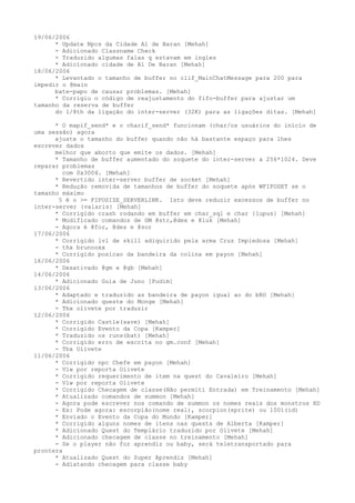 19/06/2006
      * Update Npcs da Cidade Al de Baran [Mehah]
      - Adicionado Classname Check
      - Traduzido algumas falas q estavam em ingles
      * Adicionado cidade de Al De Baran [Mehah]
18/06/2006
      * Levantado o tamanho de buffer no clif_MainChatMessage para 200 para
impedir o @main
      bate-papo de causar problemas. [Mehah]
      * Corrigiu o código de reajustamento do fifo-buffer para ajustar um
tamanho da reserva de buffer
      do 1/8th da ligação do inter-server (32K) para as ligações ditas. [Mehah]

      * O mapif_send* e o charif_send* funcionam (char/os usuários do início de
uma sessão) agora
      ajuste o tamanho do buffer quando não há bastante espaço para lhes
escrever dados
      melhor que aborto que emite os dados. [Mehah]
      * Tamanho de buffer aumentado do soquete do inter-server a 256*1024. Deve
reparar problemas
        com 0x3004. [Mehah]
      * Revertido inter-server buffer de socket [Mehah]
      * Redução removida de tamanhos de buffer do soquete após WFIFOSET se o
tamanho máximo
       5 é o >= FIFOSIZE_SERVERLINK. Isto deve reduzir excessos de buffer no
inter-server {valaris} [Mehah]
      * Corrigido crash rodando em buffer em char_sql e char {lupus} [Mehah]
      * Modificado comandos de GM @str,@dex e @luk [Mehah]
      - Agora é @for, @des e @sor
17/06/2006
      * Corrigido lvl de skill adiquirido pela arma Cruz Impiedosa [Mehah]
      - thx brunooxx
      * Corrigido posicao da bandeira da colina em payon [Mehah]
16/06/2006
      * Desativado @gm e @gb [Mehah]
14/06/2006
      * Adicionado Guia de Juno [Pudim]
13/06/2006
      * Adaptado e traduzido as bandeira de payon igual ao do bRO [Mehah]
      * Adicionado queste do Monge [Mehah]
      - Thx olivete por traduzir
12/06/2006
      * Corrigido Castle(save) [Mehah]
      * Corrigido Evento da Copa [Kamper]
      * Traduzido os runs(bat) [Mehah]
      * Corrigido erro de escrita no gm.conf [Mehah]
      - Thx Olivete
11/06/2006
      * Corrigido npc Chefe em payon [Mehah]
      - Vlw por reporta Olivete
      * Corrigido requerimento de item na quest do Cavaleiro [Mehah]
      - Vlw por reporta Olivete
      * Corrigido Checagem de classe(Não permiti Entrada) em Treinamento [Mehah]
      * Atualizado comandos de summon [Mehah]
      - Agora pode escrever nos comando de summon os nomes reais dos monstros XD
      - Ex: Pode agora: escorpião(nome real), scorpion(sprite) ou 1001(id)
      * Enviado o Evento da Copa do Mundo [Kamper]
      * Corrigido alguns nomes de itens nas quests de Alberta [Kamper]
      * Adicionado Quest do Templário traduzido por Olivete [Mehah]
      * Adicionado checagem de classe no treinamento [Mehah]
      - Se o player não for aprendiz ou baby, será teletransportado para
prontera
      * Atualizado Quest do Super Aprendiz [Mehah]
      - Adiatando checagem para classe baby
 