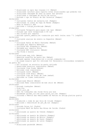 * Atualizado os npcs das classes 1-1 [Mehah]
      - atualizado callfunc para suporta novas atualizações que poderão vim
      - atualizado checagem de sexo na quest dos gatunos
      - atualizado a checagem de skills em noviço
      * Enviado o npc do Evento de São Valentim [Kamper]
09/06/2006
      * Corrigidos textos em valkyrie.txt [Kamper]
      * Adicionado os itens da Copa do Mundo [Kamper]
      - Hexa ao Brasil!! XDD
      * Retirado o tohigh_blockhiogh [Mehah]
07/06/2006
      * Corrigido Teleporte para payon com (go) [Mehah]
      - Posição que será teleportado é 89 122
      - Thx olivete por reporta
      * Enviado quests_umbala.txt traduzido por math (valeu cara ^^) [vdg007]
06/06/2006
      * Corrigido analise de evento no Espachim [Mehah]
04/06/2006
      * Corrigido Kafra do Navio Fantasma [Mehah]
      - Obrigado por Reporta Amnesiac
      * Corrigido NPc Hospedaria [Mehah]
      - Obrigado por reporta Shiru
      * Corrigido NPC tintureiro [Mehah]
      - Thx Firew e mozoco
02/06/2006
      * Atualizado map_info [Mehah]
      * Removido arquivos da pasta doc [Mehah]
      - Deixado apenas item_bonus.txt e script_commands.txt
      - Se algum arquivo que foi retirado for necessário colocaremos novamente
na pasta doc
      - Doc original se encontra na pasta retirado
      * Desativado monstros inexistente [Mehah]
      * Corrigido Item Trade [Mehah]
      - Retirado item inexistente
      * Corrigido Const [Mehah]
      * Corrigido Item Avail [Mehah]
      * Corrigido tipo de Grupo de item [mehah]
      - Retirado os items inexistente
01/06/2006
      * Desativado NGuild [Mehah]
      * Retirado Mobs inexistente em mob skill db [Mehah]
29/05/2006
      * Enviado traduções [Mehah]
      - Size_fix
      - skill_unit_db
      - OBS: As traduções não foram feita por mim
      * Renomeado guides_izl.txt para guias_izl.txt [Kamper]
      * Colocado o Mestra das Habilidades do Ravish na antiga platina gratis
[Kamper]
28/05/2006
      * Traduzido o nome do npc Guia de Izlude [Kamper]
      * Retirado o Zherlthish do pet_db.txt [Kamper]
26/05/2006
      * Enviado Guias_Izl [Pudim]
      * Corrigido Menu da Kafra das Minas de Carvão [Pudim]
23/05/2006
      * Adicionado as quests de Comodo [Kamper]
22/05/2006
      * Adicionado as quests de Alberta [Kamper]
      * Adicionado as quests de Morroc [Kamper]
      * Adicionado as quests de Payon [Kamper]
      * Adicionado as quests de Lutie [Kamper]
21/05/2006
      * Atualizado packetDB [Mehah]
 