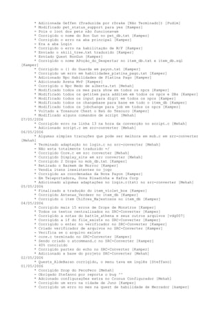 * Adicionada Geffen (Traduzida por rDrake [Não Terminado]) [Pudim]
      * Modificado pet_status_support para yes [Kamper]
      - Pois o loot dos pets não funcionavam
      * Corrigido o nome do Bon Gun no pet_db.txt [Kamper]
      * Corrigido o erro na aba principal [Kamper]
      - Era a aba Login
      * Corrigido o erro na habilitação de M/F [Kamper]
      * Enviado o skill_tree.txt traduzido [Kamper]
      * Enviado Quest BonGun [Kamper]
      * Corrigido o nome APoção_do_Despertar no item_db.txt e item_db.sql
[Kamper]
      * Corrigido o {} do Guarda em payon.txt [Kamper]
      * Corrigido um erro em habilidades_platina_pago.txt [Kamper]
      * Adicionado Npc Habilidades de Platina Pago [Kamper]
      * Adicionado Arena MvP [Kamper]
      * Corrigido o Npc Medo de alberta.txt [Mehah]
      * Modificado todos os mes para show em todos os npcs [Kamper]
      * Modificado todos os getitem para additem em todos os npcs e DBs [Kamper]
      * Modificado todos os input para digit em todos os npcs [Kamper]
      * Modificado todos os changebase para base em todo o item_db [Kamper]
      * Modificado todos os jobchange para job em todos os npcs [Kamper]
      * Voltado a Treasure Chest o Baú do Tesouro [Kamper]
      * Modificado alguns comandos de script [Mehah]
07/05/2006
      * Corrigido erro na linha 13 na hora da converção no script.c [Mehah]
      * Adicionado script.c em src-converter [Mehah]
06/05/2006
      * Algumas simples tracuções que pode ser melhora em mob.c em src-converter
[Mehah]
      * Terminado adaptação no login.c no src-converter [Mehah]
      - Não esta totalmente traduzido =/
      * Corrigido Core.c em src converter [Mehah]
      * Corrigido Display_site em src converter [Mehah]
      * Corrigido 2 Drops no mob_db.txt [Kamper]
      * Retirado o Barmem de Morroc [Kamper]
      - Vendia itens inexistentes no jogo
      * Corrigido as coordenadas da Nova Payon [Kamper]
      - Em Teleportadora, Dona Risadinha e Kafra Corp
      * Adicionado algumas adaptações no login.c(txt) no src-converter [Mehah]
05/05/2006
      * Finalizado a tradução do item_violet_box [Kamper]
      * Corrigido Antenas_Verdesr no item_db [Kamper]
      * Corrigido o item Chifres_Majestosos no item_db [Kamper]
04/05/2006
      * Corrigido mais 15 erros de Drops de Monstros [Kamper]
      * Todos os textos centralizados no SRC-Converter [Kamper]
      * Corrigido a notas do battle_athena e seus outros arquivos [vdg007]
      * Corrigido a if do file_exists no SRC-Converter [Kamper]
      * Corrigido o enter no verificador no SRC-Converter [Kamper]
      * Criado verificador de arquivos no SRC-Converter [Kamper]
      - Verifica se o arquivo existe
      * core.c terminado no SRC-Converter [Kamper]
      * Sendo criado o atcommand.c no SRC-Converter [Kamper]
      - 40% concluído
      * Corrigido partes do echo no SRC-Converter [Kamper]
      * Adicionado a base do projeto SRC-Converter [Mehah]
02/05/2006
      * Quests_AldeBaran corrigido, o menu tava em inglês [Steffano]
01/05/2006
      * Corrigido Drop do PecoPeco [Mehah]
      - Obrigado Stefanno por reporta o bug ^^
      * Adcionado configurações extra no Cronus Configurador [Mehah]
      * Corrigido um erro na cidade de Juno [Kamper]
      * Corrigido um erro no mes na quest de habilidade de Mercador [kamper]
 