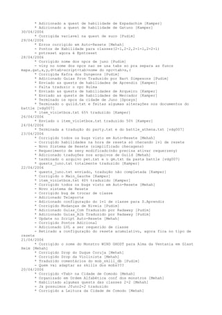 * Adicionado a quest de habilidade de Espadachim [Kamper]
      * Adicionado a quest de habilidade de Gatuno [Kamper]
30/04/2006
      * Corrigida variavel na quest de suco [Pudim]
29/04/2006
      * Erros corrigido em Auto-Resete [Mehah]
      - Pontos de Habilidade para classes(2-1,2-2,2-1-1,2-2-1)
      - pntreset agora é @pntreset
28/04/2006
      * Corrigido nome dos npcs de juno [Pudim]
      - viny no nome dos npcs nao se usa tabs so pra separa as funcs
mapa.gat,x,y,d<tab>script<tab>nome do npc<tab>s,(
      * Corrigida Kafra dos Dungeons [Pudim]
      * Adicionado Guias Pron Traduzido por Bart Simpesons [Pudim]
      * Enviado as quests de habilidades de Aprendiz [Kamper]
      - Falta traduzir o npc Bulma
      * Enviado as quests de habilidades de Arqueiro [Kamper]
      * Enviado as quests de habilidades de Mercador [Kamper]
      * Terminado os npcs da cidade de Juno [Spoxys]
      * Terminado o guild.txt e feitas algumas alterações nos documentos do
battle [vdg007]
      * item_violetbox.txt 65% traduzido [Kamper]
26/04/2006
      * Enviado o item_violetbox.txt traduzido 50% [Kamper]
24/04/2006
      * Terminada a tradução do party.txt e do battle_athena.txt [vdg007]
23/04/2006
      * Corrigido todos os bugs visto em Auto-Resete [Mehah]
      - Corrigido habilidades na hora de reseta só checando lvl de resete
      - Novo Sistema de Resete (simplificado checagens)
      - Requerimento de zeny modificado(não precisa ativar requerzeny)
      * Adicionado traduções nos arquivos de Guild [Mehah]
      * terminado o arquivo pet.txt e o gm.txt da pasta battle [vdg007]
      * quests_juno.txt totalmente traduzido [Kamper]
22/04/2006
      * quests_juno.txt enviado, tradução não completada [Kamper]
      * Corrigido o Main_Gauche [Kamper]
      * item_violetbox.txt 40% traduzido [Kamper]
      * Corrigido todos os bugs visto em Auto-Resete [Mehah]
      - Novo sistema de Resete
      - Corrigido bug de trocar de classe
      - Adicionado Teleporte
      - Adicionado configuração do lvl de classe para S.Aprendiz
      * Corrigido Mudanças de Niveis [Pudim]
      * Adicionado Guias_Com Traduzido por Radaway [Pudim]
      * Adicionado Guias_Alb Traduzido por Radaway [Pudim]
      * Update no Script Auto-Resete [Mehah]
      - Corrigido Pontos Adicional
      - Adicionado LVL a ser requerido de classe
      - Retirado a configuração do resete acumulativo, agora fica no tipo de
resete
21/04/2006
      * Corrigido o nome do Monstro WIND GHOST para Alma da Ventania em Glast
Heim [Mehah]
      * Corrigido Drop do Duque Coruja [Mehah]
      * Corrigido Drop da Violinista [Mehah]
      * Traduzido comentários do mob_skill_db [Pudim]
      - Quem vai adaptar as skills dos mobs???
20/04/2006
      * Corrigido <Tab> na Cidade de Comodo [Mehah]
      * Organizado em Ordem Alfabética conf dos monstros [Mehah]
      * Habilitado algumas quests das classes 2-2 [Mehah]
      - Ja possuimos Jfunc2-2 traduzido
      * Corrigido a Leitura da Cidade de Comodo [Mehah]
 