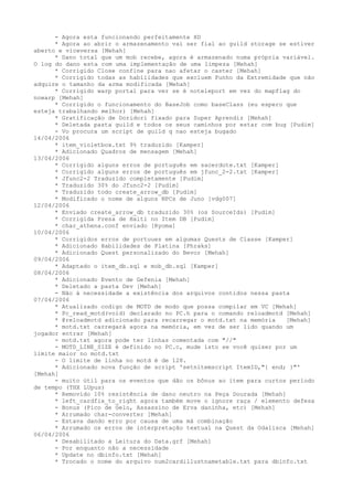 - Agora esta funcionando perfeitamente XD
      * Agora ao abrir o armazenamento vai ser fial ao guild storage se estiver
aberto e viceversa [Mehah]
      * Dano total que um mob recebe, agora é armazenado numa própria variável.
O log do dano esta com uma implementação de uma limpeza [Mehah]
      * Corrigido Close confine para nao afetar o caster [Mehah]
      * Corrigido todas as habilidades que excluem Punho da Extremidade que não
adquire o tamanho da arma modificada [Mehah]
      * Corrigido warp portal para ver se é noteleport em vez do mapflag do
nowarp [Mehah]
      * Corrigido o funcionamento do BaseJob como baseClass (eu espero que
esteja trabalhando melhor) [Mehah]
      * Gratificação de Doridori fixado para Super Aprendiz [Mehah]
      * Deletada pasta guild e todos os seus caminhos por estar com bug [Pudim]
      - Vo procura um script de guild q nao esteja bugado
14/04/2006
      * item_violetbox.txt 9% traduzido [Kamper]
      * Adicionado Quadros de mensagem [Mehah]
13/04/2006
      * Corrigido alguns erros de português em sacerdote.txt [Kamper]
      * Corrigido alguns erros de português em jfunc_2-2.txt [Kamper]
      * Jfunc2-2 Traduzido completamente [Pudim]
      * Traduzido 30% do Jfunc2-2 [Pudim]
      * Traduzido todo create_arrow_db [Pudim]
      * Modificado o nome de alguns NPCs de Juno [vdg007]
12/04/2006
      * Enviado create_arrow_db traduzido 30% (os SourceIds) [Pudim]
      * Corrigida Presa de Haiti no Item DB [Pudim]
      * char_athena.conf enviado [Ryoma]
10/04/2006
      * Corrigidos erros de portuues em algumas Quests de Classe [Kamper]
      * Adicionado Habilidades de Platina [Phraks]
      * Adicionado Quest personalizado do Bevor [Mehah]
09/04/2006
      * Adaptado o item_db.sql e mob_db.sql [Kamper]
08/04/2006
      * Adicionado Evento de Gefenia [Mehah]
      * Deletado a pasta Dev [Mehah]
      - Não à necessidade a existência dos arquivos contidos nessa pasta
07/04/2006
      * Atualizado codigo de MOTD de modo que possa compilar em VC [Mehah]
      * Pc_read_motd(void) declarado no PC.h para o comando reloadmotd [Mehah]
      * @reloadmotd adicionado para recarregar o motd.txt na memória   [Mehah]
      * motd.txt carregará agora na memória, em vez de ser lido quando um
jogador entrar [Mehah]
      - motd.txt agora pode ter linhas comentada com "//"
      - MOTD_LINE_SIZE é definido no PC.c, mude isto se você quiser por um
limite maior no motd.txt
      - O limite de linha no motd é de 128.
      * Adicionado nova função de script 'setnitemscript ItemID,"{ end; }"'
[Mehah]
      - muito útil para os eventos que dão os bônus ao item para curtos período
de tempo (THX LUpus)
      * Removido 10% resistência de dano neutro na Peça Dourada [Mehah]
      * left_cardfix_to_right agora também move o ignore raça / elemento defesa
      - Bonus (Pico de Gelo, Assassino de Erva daninha, etc) [Mehah]
      * Arrumado char-converter [Mehah]
      - Estava dando erro por causa de uma má combinação
      * Arrumado os erros de interpretação textual na Quest da Odalisca [Mehah]
06/04/2006
      * Desabilitado a Leitura do Data.grf [Mehah]
      - Por enquanto não a necessidade
      * Update no dbinfo.txt [Mehah]
      * Trocado o nome do arquivo num2cardillustnametable.txt para dbinfo.txt
 
