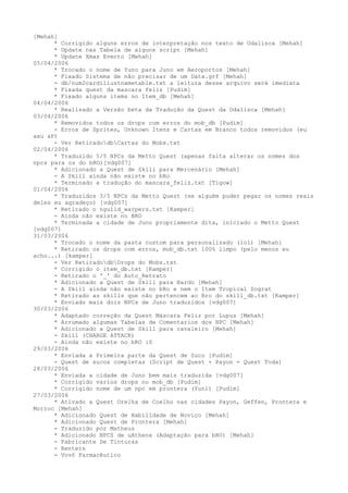 [Mehah]
      * Corrigido alguns erros de interpretação nos texto de Odalisca [Mehah]
      * Update nas Tabela de alguns script [Mehah]
      * Update Xmas Evento [Mehah]
05/04/2006
      * Trocado o nome de Yuno para Juno em Aeroportos [Mehah]
      * Fixado Sistema de não precisar de um Data.grf [Mehah]
      - db/num2cardillustnametable.txt a leitura desse arquivo será imediata
      * Fixada quest da mascara feliz [Pudim]
      * Fixado alguns items no Item_db [Mehah]
04/04/2006
      * Realisado a Versão beta da Tradução da Quest da Odalisca [Mehah]
03/04/2006
      * Removidos todos os drops com erros do mob_db [Pudim]
      - Erros de Sprites, Unknown Itens e Cartas em Branco todos removidos (eu
axu xP)
      - Ver RetiradodbCartas do Mobs.txt
02/04/2006
      * Traduzido 5/5 NPCs da Metto Quest (apenas falta alterar os nomes dos
npcs para os do bRO)[vdg007]
      * Adicionado a Quest de Skill para Mercenário [Mehah]
      - A Skill ainda não existe no bRo
      * Terminado a tradução do mascara_feliz.txt [Tigow]
01/04/2006
      * Traduzidos 3/5 NPCs da Metto Quest (se alguém puder pegar os nomes reais
deles eu agradeço) [vdg007]
      * Retirado o nguild_warpers.txt [Kamper]
      - Ainda não existe no BRO
      * Terminada a cidade de Juno propriamente dita, iniciado o Metto Quest
[vdg007]
31/03/2006
      * Trocado o nome da pasta custom para personalizado (lol) [Mehah]
      * Retirado os drops com erros, mob_db.txt 100% limpo (pelo menos eu
acho...) [kamper]
      - Ver RetiradodbDrops do Mobs.txt
      * Corrigido o item_db.txt [Kamper]
      - Retirado o '_' do Auto_Retrato
      * Adicionado a Quest de Skill para Bardo [Mehah]
      - A Skill ainda não existe no bRo e nem o Item Tropical Sograt
      * Retirado as skills que não pertencem ao Bro do skill_db.txt [Kamper]
      * Enviado mais dois NPCs de Juno traduzidos [vdg007]
30/03/2006
      * Adaptado correção da Quest Máscara Feliz por Lupus [Mehah]
      * Arrumado algumas Tabelas de Comentarios dos NPC [Mehah]
      * Adicionado a Quest de Skill para cavaleiro [Mehah]
      - Skill (CHARGE ATTACK)
      - Ainda não existe no bRO :S
29/03/2006
      * Enviada a Primeira parte da Quest de Suco [Pudim]
      - Quest de sucos completas (Script de Quest + Payon = Quest Toda)
28/03/2006
      * Enviada a cidade de Juno bem mais traduzida [vdg007]
      * Corrigido varios drops no mob_db [Pudim]
      * Corrigido nome de um npc em prontera (Yuni) [Pudim]
27/03/2006
      * Ativado a Quest Orelha de Coelho nas cidades Payon, Geffen, Prontera e
Morroc [Mehah]
      * Adicionado Quest de Habilidade de Noviço [Mehah]
      * Adicionado Quest de Prontera [Mehah]
      - Traduzido por Matheus
      * Adicionado NPCS de uAthena (Adaptação para bRO) [Mehah]
      - Fabricante De Tinturas
      - Renters
      - Vovô Farmacêutico
 