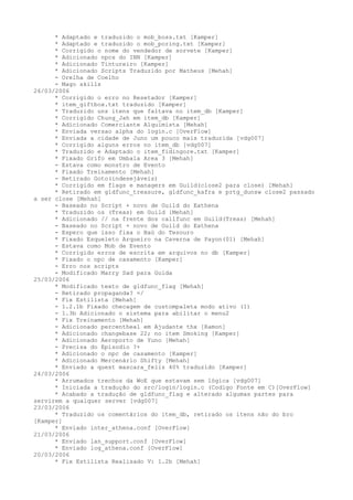 * Adaptado e traduzido o mob_boss.txt [Kamper]
      * Adaptado e traduzido o mob_poring.txt [Kamper]
      * Corrigido o nome do vendedor de sorvete [Kamper]
      * Adicionado npcs do INN [Kamper]
      * Adicionado Tintureiro [Kamper]
      * Adicionado Scripts Traduzido por Matheus [Mehah]
      - Orelha de Coelho
      - Mago skills
26/03/2006
      * Corrigido o erro no Resetador [Kamper]
      * item_giftbox.txt traduzido [Kamper]
      * Traduzido uns itens que faltava no item_db [Kamper]
      * Corrigido Chung_Jah em item_db [Kamper]
      * Adicionado Comerciante Alquimista [Mehah]
      * Enviada versao alpha do login.c [OverFlow]
      * Enviada a cidade de Juno um pouco mais traduzida [vdg007]
      * Corrigido alguns erros no item_db [vdg007]
      * Traduzido e Adaptado o item_fidingore.txt [Kamper]
      * Fixado Grifo em Umbala Area 3 [Mehah]
      - Estava como monstro de Evento
      * Fixado Treinamento [Mehah]
      - Retirado Goto(indesejáveis)
      * Corrigido em flags e managers em Guild(close2 para close) [Mehah]
      * Retirado em gldfunc_treasure, gldfunc_kafra e prtg_dunsw close2 passado
a ser close [Mehah]
      - Baseado no Script + novo de Guild do Eathena
      * Traduzido os (Treas) em Guild [Mehah]
      * Adicionado // na frente dos callfunc em Guild(Treas) [Mehah]
      - Baseado no Script + novo de Guild do Eathena
      - Espero que isso fixa o Baú do Tesouro
      * Fixado Esqueleto Arqueiro na Caverna de Payon(01) [Mehah]
      - Estava como Mob de Evento
      * Corrigido erros de escrita em arquivos no db [Kamper]
      * Fixado o npc de casamento [Kamper]
      - Erro nos scripts
      - Modificado Marry Sad para Guida
25/03/2006
      * Modificado texto de gldfunc_flag [Mehah]
      - Retirado propaganda? =/
      * Fix Estilista [Mehah]
      - 1.2.1b Fixado checagem de custompaleta modo ativo (1)
      - 1.3b Adicionado o sistema para abilitar o menu2
      * Fix Treinamento [Mehah]
      - Adicionado percentheal em Ajudante thx [Ramon]
      * Adicionado changebase 22; no item Smoking [Kamper]
      * Adicionado Aeroporto de Yuno [Mehah]
      - Precisa do Episodio ?+
      * Adicionado o npc de casamento [Kamper]
      * Adicionado Mercenário Shifty [Mehah]
      * Enviado a quest mascara_feliz 40% traduzido [Kamper]
24/03/2006
      * Arrumados trechos da WoE que estavam sem lógica [vdg007]
      * Iniciada a tradução do src/login/login.c (Codigo Fonte em C)[OverFlow]
      * Acabado a tradução de gldfunc_flag e alterado algumas partes para
servirem a qualquer server [vdg007]
23/03/2006
      * Traduzido os comentários do item_db, retirado os itens não do bro
[Kamper]
      * Enviado inter_athena.conf [OverFlow]
21/03/2006
      * Enviado lan_support.conf [OverFlow]
      * Enviado log_athena.conf [OverFlow]
20/03/2006
      * Fix Estilista Realisado V: 1.2b [Mehah]
 