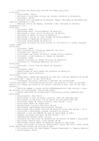 - Correção nos warps para entrada nos mapas spl_filds
11/01/2010
      * Atualização: [Asus]
      - Revisado e atualizado scripts da classes cavaleiro e arruaceiro.
      * Correções: [Asus]
      - Corrgido erro ortográfica na Batalha Campal. Obrigado ao DavidOKrA por
reportar (bugreport: 118).
      - Removido efeito de chápeu, conforme o bRo. Obrigado ao ZeroDos
(bugreport: 112).
05/01/2010
      * Correções: [RoM]
      - Adicionada quest 'Vitória-Régia' de Brasilis.
      - Adicionada a quest 'Corvo do Destino' de Morroc.
      - Correções na quest 'A Loira do Banheiro'.
      - Adicionado o script do item 'Chapéu de Vitória-Régia'.
      - Adicionado os MapFlags de Brasilis.
      - Corrigido alguns Warps de Brasilis.
      * Corrigido um código em local errado no 'srcskill.c', talvez causando
crash. [RoM]
04/01/2010
      * Correções: [RoM]
      - Mais correções no 'Calabouço Memorial dos Orcs'.
      - Correções nas 'Quests 13.1'.
      - Atualização nas quests de Morroc (ainda falta 2 quests).
      - Corrigido o item recebido na 'Quest do Guaraná'.
      * Correções: [RoM]
      - Algumas correções na 'Quest da Loira do Banheiro'.
      - Correções no 'Calabouço Memorial dos Orcs'.
03/01/2010
      * Corrigido o ID do Item da 'Quest do Guaraná'.
31/12/2009
      * Correções: [RoM]
      - Readicionado as habilidades dos monstros de Brasilis.
      - Adicionado alguns monstros.
30/12/2009
      * Desativado o spawn dos monstros em caso de o clã ser desfeito de acordo
com padrão bRO - Report ID #63 [Wilk Maia]
      - Informação adicional: Definida a variável de configuração
'castle_mob_spawn' (confbattleguild.conf) que permite ao dono do servidor
definir se o spawn dos monstros do castelo ocorrerá ou não, caso um clã seja
desfeito.
      - Definida também a função GetCastleMobRespawnInfo() que retorna o valor
da variável de configuração 'castle_mob_spawn'.
      - Função explicada na documentação (doccronus_script_commands.txt).
29/12/2009
      * Atualizações: [Wilk Maia]
      - Adicionados os mobs do evento natalino 2008 iRO (mob_db2.txt)
      - Adicionados os mob_avail IDs do Evento de Halloween 2008 iRO
      - Corrigidos dados de alguns monstros (Ash Vacuum - 13.1)
      - Atualizados dados de alguns pets
      - Reorganizado o arquivo mob_skill_db.txt
      - Adicionadas habilidades para monstros antigos
      - Adicionadas habilidades oficiais de monstros novos (Ash Vacuum - 13.1)
      - Corrigidas e melhoradas algumas variáveis na source
      - Separado o case ALL_WEWISH do case da habilidade de Sábio
      - Algumas correções nas quest de Ash Vacuum - 13.1
      - Implementado Enchant Armor oficial
      - Corrigida uma duplicate de bandeira de um castelo da WoESE - arug_cas03
      - Adicionado suporte para o novo packet de PM
      - Adicionados alguns mapas do Ragnarok Japonês ao map_index
      - Larga atualização na item_db (adicionados alguns dos novos itens, porém
estão desativados porque não existem no bRO)
      - Corrigidos erros nas habilidades 'Disparo Espalhado' e 'Impacto Meteoro'
      * Atualizações: [Asus]
 