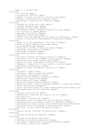 -Falta os 2 ultimos npcs
12/02/2006
      * Fix skill_db [Mehah]
      * Fix payon na linha 553 [Mehah]
      * Update no Script treinamento: concluido 80% [Mehah]
      * Enviado o item_db.txt mais adaptado [vdg007]
      * Adicionado o clocktower.txt traduzido [Kamper]
11/02/2006
      * Tradução no online.txt e html [Mehah]
      * Tradução das pasta warp [Mehah]
      * Tradução da DB de 35/45 [Mehah]
      * Adicionado o amatsu, anthell e beachdun nos mobs [Kamper]
      * Fix 'Logotipo' e update [Mehah]
      * Adaptado o mob_db.txt [Kamper]
      * Modificado o banco kmp [Kamper]
      * Fixado o erro da execução dos servidores no COnfigurator [Kamper]
      * Leitura e Definição do charCommand no Congiurator [Kamper]
10/02/2006
      * Update no Script treinamento: concluido 67% [Mehah]
      * Fixado o bug do logmes no banco_kmp [Kamper]
      * Banco Kmp Modificado [Kamper]
      * Modificado o sistema de vales nas Kafras [Kamper]
      * Traduzido o kafras_mor.txt [Kamper]
      * Adicionado izlude.txt [Kamper]
      * Adicionado as kafras [Kamper]
09/02/2006
      * Corrigido a direção do Guarda em payon.txt [Kamper]
      * Corrigido o erro no goto_M_Menu no guias_pay.txt [Kamper]
      * Adicionado novas opções no banco Kmp [Kamper]
      * Update no Script treinamento: concluido 61% [Mehah]
      * Trocados os nomes, Yuno -> Juno, Gonryu -> Kunlun [Kamper]
      * Adicionado o prontera.txt [Kamper]
      * Update no Script treinamento: concluido 55% [Mehah]
08/02/2006
      * Corrigido o Chefe [Pudim]
      * Traduzido o Chefe no payon.txt [Kamper]
      * Adicionado o guia_pay.txt [Pudim]
      * Fixado o bug do unequip no payon.txt [Kamper]
      * Adicionado o alberta.txt [Kamper]
      * Bug no payon.txt fixado [Kamper]
      * Enviado o item_db.txt mais adaptado [vdg007]
      * Adicionado script treino do aprendiz baseado no oficial bRO [Mehah]
      - Script está em 25% (Incompleto)
      - Script está sendo feito do 0 (npc/classes/aprendiz/treinamento.txt)
      * Adicionado payon.txt 60% traduzida [Kamper]
07/02/2006
      * Tradução da DB de 31/45 [Mehah]
      * Jobchange fix limite de job, agora é ate (23) [Mehah]
      - Fix const file
      * Adicionado o Jfunc2-1.txt [Kamper]
      * Corrigido o erro no cacador.txt, erro de BaseJob [Kamper]
      * Adicionado quests de caçador, ferreito e mercenário [Kamper]
      * Desabilitado as Skills que não são reconhecida na DB do bRO [Mehah]
      * Corrigidos erros de português no msg_athena.conf [Kamper]
      * Base Level inicial modificado para 99 [Kamper]
06/02/2006
      * Fixado o bug do 'Procurar' no Configurator [Kamper]
05/02/2006
      * Tradução do mob_db.txt Completa! [Kamper]
04/02/2006
      * Tradução do mob_db.txt (pág 30/31)
      * Tradução do mob_db.txt (pág 26/31) [Kamper]
      * Adicionado o código fonte do CronusConfigurator [Kamper]
      * Adicionado o Jfunc2-1.txt [Kamper]
 