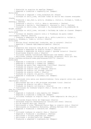* Diminuido os arquivos do mapflag [Kamper]
      * Adaptado e traduzido o nopenalty.txt [Kamper]
08/01/2006
      * Traduzido e adaptado o item_cardalbum.txt [Pudim]
      * Correção no skill_tree, retirado todas as skills das classes avançadas
[Pudim]
      * Traduzido o npc_chat.c, pcre.h, showmsg.c, status.c, storage.c, trade.c,
vending.c [Rafoka]
      * Traduzido o chrif.c, clif.c, date.c, mercenary.c [Rafoka]
      * Traduzido o battle.c, charcommand.c, charsave.c, chat.c [Rafoka]
      * Correção no skill_tree, retirado o kn_chargeattack e kn_ondehande do
knight [Pudim]
      * Correção no skill_tree, retirado o Callbaby de todas as classes [Kamper]
06/01/2006
      * Correçao do desenho arquivo core.c e Tradduçao da pasta common
(src/common) completa [Snails]
      * Traduçao e Adaptacao do Arquivo db.c, grfio.c,malloc.c, nullpo.c,
plugins.c, showmsg.c, timer.c, utils.c [Snails]
05/01/2006
      * Revisao Atual estável(mal traduzido, mas ta estavel) [Snails]
      * Removido o Comando @gb(temporariamente) [Snails]
04/01/2006
      * Adaptacao dos arquivos item_db.txt e item_db2.txt[Snails]
      * Traduçao e Adaptação do Arquivo Socket.c [Snails]
      * Traduçao e Adaptação do Arquivo graph.c (grande coisa¬L¬) [Snails]
      * Atualizando Arquivo core.c [Snails]
      * Iniciando Comando Customizado @devast(por mim mesmo) [Snails]
      * Adicionado Comando Customizado @Gb(global Broadcast) Feito por Dex.
(http://eathena.ws/board/index.php?showuser=102773) [Snails]
03/01/2006
      * Adaptado e traduzido o noloot.txt [Kamper]
      * Adaptado e traduzido o nomemo.txt [Kamper]
      * Tradução da pasta Char completada (/src/Char) [Snails]
      * Tradução do arquivo int_party.c [Snails]
      * Tradução do arquivo char.c completa [Snails]
      * Tradução do arquivo int_storage [Snails]
      * Tradução do arquivo inter.c [Snails]
      * Tradução do arquivo int_guild.c [Snails]
      * Adaptado e traduzido o noicewall.txt [Kamper]
02/01/2006
      * Adicionado nota extra aos desenvolvedores (leia arquivo aviso.txt, pasta
/doc/notes) [Snails]
      * Adicionando Gpl.txt e GPl_br(algum retardado tirou) [Snails]
      * Tradução do Arquivo int_pet.c [Snails]
      * Tradução do Arquivo int_status.c [Snails]
      * Continuaçao da traduçao arquivo char.c (ainda com o nome de
char_br.c[Snails]
01/01/2006
      * Adaptado e traduzido o pvp_noparty.txt [Kamper]
      * Adaptado e traduzido o noexp.txt [Kamper]
      * Iniciando Traduçao no arquivo char.c (nome temporario de char_br.c)
[Snails]
      * Corrigindo Alguns Erros de Compilaçao [Snails]
      * Deletando Arquivos Desnecessarios (online.txt/.html) [Snails]
      * Fix No Arquivo main.sql [Snails]
      * Adicionando a linha "Advanced Fusion Maps no arquivo core.c [Snails]
      * Adicionando os Documentos Restantes, eAthena Revisao 4535 [Snails]
      * Adaptado e Traduzido o nobranch.txt [Kamper]
31/12/2005
      * Iniciando traduçao no arquivo char.c [Snails]
      * Adaptado e Traduzido o atcommand.c [Rafoka]
      * Adicionado o scripts_mapflags.txt [Kamper]
      * Adicionado o scripts_main.txt [Kamper]
      * Traduzido e adaptado o nightmare.txt [Kamper]
 