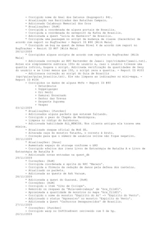 - Corrigido nome do Anel dos Gatunos (bugreport: 84).
      - Atualização nas Barricadas das Batalhas Campais.
      - Adicionado Calabouço Memorial dos Orcs
      * Atualizações: [RoM]
      - Corrigida a coordenada de alguns portais de Brasilis.
      - Corrigida a coordenada do savepoint da Kafra de Brasilis.
      - Adicionada a quest 'Loira do Banheiro' de Brasilis.
      * Corrigida uma passagem no script de mudança de classe (Sacerdote) de
acordo com report no BugTracker - Report ID #88 [Wilk Maia]
      * Corrigido um bug na quest de Armas Nível 4 de acordo com report no
BugTracker - Reoirt ID #87 [Wilk Maia]
28/12/2009
      * Corrigidos alguns scripts de acordo com reports no BugTracker [Wilk
Maia]
      - Adicionada correção ao NPC Bartender de Jawaii (npc/cidades/jawaii.txt).
Antes ele simplesmente subtraia 100z do usuário e, caso o usuário tivesse uma
quantia infrior, bugava o script. Adicinada verificação da quantidades de Zeny
do usuário e se tiver menos que 100, o script zera a quantia. - Report ID #103
      - Adicionaca correção ao script do Guia de Brasilis
(npc/guias/guias_brasilis.txt). Ele não limpava as indicações no mini-mapa. -
Report ID #104
      - Corrigidos os dados de alguns MvPs - Report ID #80
            + Detardeurus
            + Doppelganger
            + Orc Herói
            + Samurai Encarnado
            + Senhor das Trevas
            + Serpente Suprema
            + Vesper
03/12/2009
      * Atualizações: [Puncker]
      - Adicionados alguns packets que estavam faltando.
      - Corrigido o peso do Chapéu de Mandrágora.
      - Limpeza no código do Autobonus.
      - Adicionada habilidade ALL_WEWISH. Nos clients antigos ela tocava uma
música.
      - Atualizado respaw oficial da WoE SE.
      - Alterada raça do monstro Tatacho, o correto é bruto.
      - Correção para que o número de usuários online não fique negativo.
30/11/2009
      * Atualizações: [Asus]
      - Aumentado espaço do storage conforme o bRO
      - Corrigido efeitos dos itens Livro de Estratégia de Batalha A e Livro de
Estratégia de Batalha B
      - Adicionado novas entradas na quest_db
29/11/2009
      * Correções: [RoM]
      - Corrigida coordenada e sprite do NPC 'Macaco'.
      - Corrigida a fórmula da redução de danos pela defesa dos castelos.
      - Atualizado os packets.
      - Adicionada as quests de Ash Vacuum.
28/11/2009
      * Adicionada a quest do Guaraná. [RoM]
      * Correções: [RoM]
      - Corrigido o item 'Olho de Ciclope'.
      - Removido os respaws da 'Mula-sem-cabeça' de 'bra_fild01'.
      - Aproximada a quantidade de monstros no mapa 'bra_fild01'.
      - Corrigido o nome do monstro 'Espírito do Ar' -> 'Espírito do Vento'.
      - Adicionado o status 'Agressivo' no monstro 'Espírito do Vento'.
      - Adicionada a Quest 'Cachorros Desaparecidos' de Brasilis.
27/11/2009
      * Correções: [Puncker]
      - Corrigido warp no OnPCDieEvent revivendo com 0 de hp.
26/11/2009
 