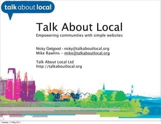 Talk About Local
                       Empowering communities with simple websites


                       Nicky Getgood - nicky@talkaboutlocal.org
                       Mike Rawlins - mike@talkaboutlocal.org

                       Talk About Local Ltd
                       http://talkaboutlocal.org




           William Perrin TAL




Tuesday, 17 May 2011
 