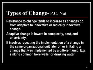 11
Types of Change- P.C. Nut
Resistance to change tends to increase as changes go
from adaptive to innovative or radically innovative
change.
Adaptive change is lowest in complexity, cost, and
uncertainty.
It involves repeating the implementation of a change in
the same organizational unit later on or imitating a
change that was implemented by a different unit. E.g.
sinking common bore wells for drinking water.
 