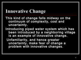 12
Innovative Change
This kind of change falls midway on the
continuum of complexity, cost and
uncertainty.
Introducing piped water system which has
been introduced by a neighboring village
is an example of innovative change.
Unfamiliarity, and hence greater
uncertainty, make fear of change a
problem with innovative changes.
 