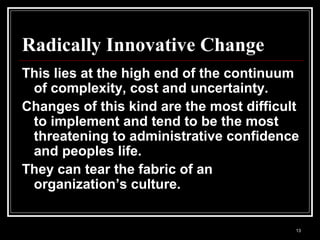 13
Radically Innovative Change
This lies at the high end of the continuum
of complexity, cost and uncertainty.
Changes of this kind are the most difficult
to implement and tend to be the most
threatening to administrative confidence
and peoples life.
They can tear the fabric of an
organization’s culture.
 