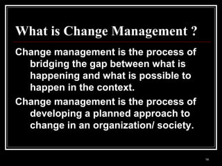 14
What is Change Management ?
Change management is the process of
bridging the gap between what is
happening and what is possible to
happen in the context.
Change management is the process of
developing a planned approach to
change in an organization/ society.
 