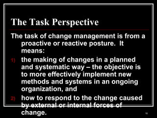 16
The Task Perspective
The task of change management is from a
proactive or reactive posture. It
means:
1) the making of changes in a planned
and systematic way – the objective is
to more effectively implement new
methods and systems in an ongoing
organization, and
2) how to respond to the change caused
by external or internal forces of
change.
 