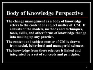17
Body of Knowledge Perspective
The change management as a body of knowledge
refers to the content or subject matter of CM. It
consists of the models, methods and techniques,
tools, skills, and other forms of knowledge that go
into making up any practice.
The content and subject matter of CM is drawn
from social, behavioral and managerial sciences.
The knowledge from these sciences is linked and
integrated by a set of concepts and principles.
 