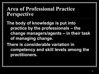 18
Area of Professional Practice
Perspective
The body of knowledge is put into
practice by the professionals – the
change managers/agents – in their task
of managing change.
There is considerable variation in
competency and skill levels among the
practitioners.
 