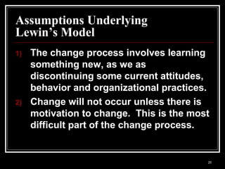 20
Assumptions Underlying
Lewin’s Model
1) The change process involves learning
something new, as we as
discontinuing some current attitudes,
behavior and organizational practices.
2) Change will not occur unless there is
motivation to change. This is the most
difficult part of the change process.
 