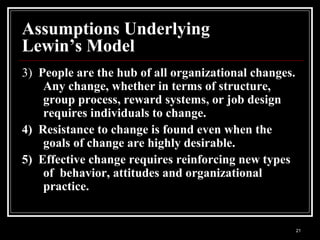 21
Assumptions Underlying
Lewin’s Model
3) People are the hub of all organizational changes.
Any change, whether in terms of structure,
group process, reward systems, or job design
requires individuals to change.
4) Resistance to change is found even when the
goals of change are highly desirable.
5) Effective change requires reinforcing new types
of behavior, attitudes and organizational
practice.
 